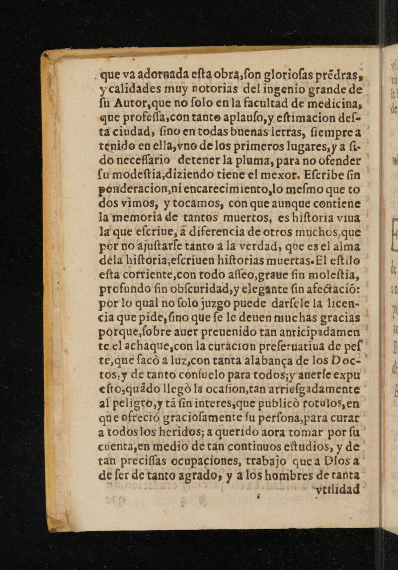 que va adornada efta obra,fon gloriofas prédras, y calidades muy notorias del ingenio grande de fu Autor,que no folo en la facultad de medicina, que profefía,con tante aplaulo, y eftimacion def= ta ciudad, [ino en todas buenaslerras, fiempre a tenido en ella,vno de los primeros lugares, y a (1- do neceflario detener la pluma, para no ofender £u modeftia,diziendo tiene el mexor. Eferibe fin ponderacion,niencarecimiento,lo mefmo que to dos vimos, y tocamos, con que aunque contiene la memoria de tantos muertos, es hiftoria viva la que efcrive, a diferencia de otros muchos,que por no ajuftarle tanto a la verdad, qhe es el alma déla hiftoria,efcriuen hiftorias muertas+El eftilo efta corriente,con todo afieo,graue fin moleltia, profundo fin obícuridad,y elegante fin afedtació: por lo qual no folo juzgo puede darície la licen- cia que pidesfino que [e le denen muchas gracias porque,lobre auer preuenido tan anticipadamen te el achaque,con la curacion prefernatina de pel tos.y de tanto confuelo para todos; y auerle expu eftosquádollego la ocafion,tan arriefgadamente al peligro,y ta lin interesaque publico rotulos, en que ofreció graciolamente fu perfona,para curar a todoslos heridos; a querido aora tomar por fu cuenta,en medio de tan continuos eftudios, y de tan preciflas ocupaciones, trabajo quea Dios a de [er de tanto agrado, y alos hombres de tanta | vtilidad 7 po q. &gt;