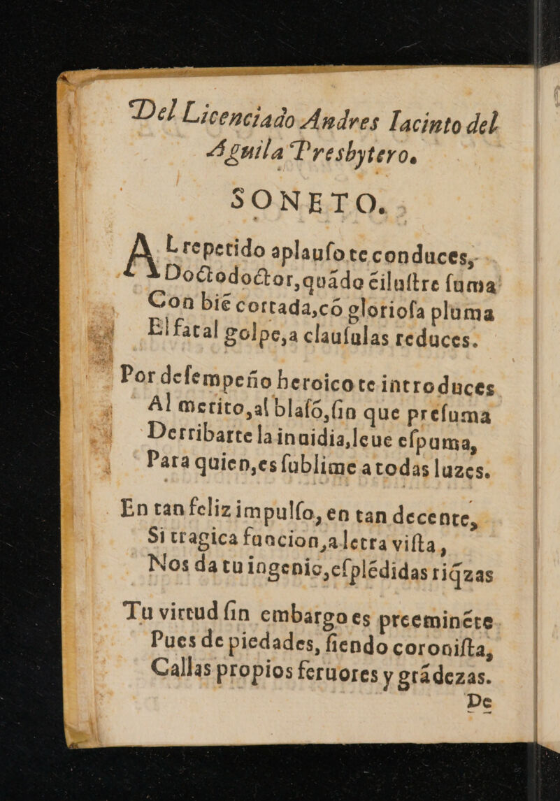 Del Licenciado Andres Tacinto del 4 gmila Presbytero. SONETO. A L repetido aplaufo te conduces, | Doctodoctor,quádo cilultre (uma Con bié corrada,có gloriofa pluma Elfacal golpe,a claululas reduces. Por delempeño heroico teintroduces Al merito, al blafo,(1n que prefuma Derribarte lainuidia,leue c/puma, Para quien,es fublime atodas luzes. En tan felizimpulío, en tan decente, Sitragica faacion aletra vifta : Nos da tuingenio,cfplédidas rigzas Tu vircud (1n embargo es preeminére Pues de piedades, fiendo coronifta, Callas propios feruores y grádezas.