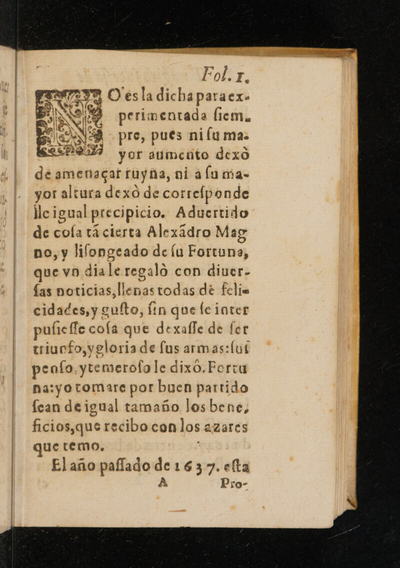 Fol. y NA 2 O esladicha paraex» SN 219 perimentada Ílicm.. ENE pre, pues ni lu ma. Pza yor aumento dexo de amenagar ruyia, ni alu ma- yor altura dexo de correlponde llcigual precipicio. Aducrtido de coía tá cierta Alexádro Mag no, y lilongeado de íu Fortuna, QuE VD : dia le regalo con diuer- las noticias, llenastodas dé feli. cidades, y guíto, Íin que le inter puíie fe coflá que dexalle de fer triunfo,veloria de fus armas: (ul pento ytemerofo le dixo.Fortu na:yotomare por buen partido lean de igual tamaño los bene, ficios,que recibo con los 2 azares que temo. Elaño pafado de 1637. eta A Pro-