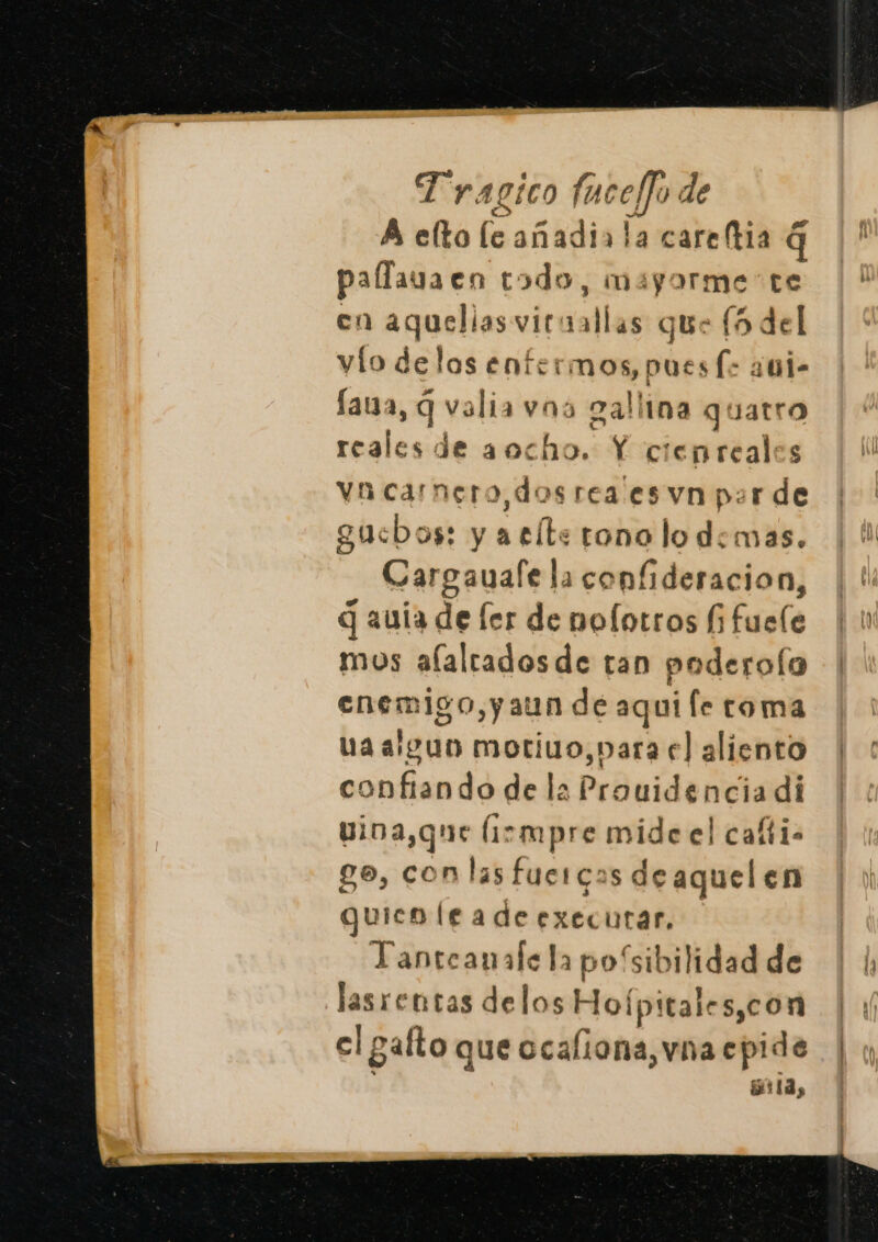 A eÑa le añadia la careftia q palfava en todo, mayorme te en aquelias ciraetles que (5 del vío delas enfermos, pues (&gt; nie lava, q valia vna gallina quatro reales de aocho. Y cienreales In carnero, dos rea es vn par de gucsbos: y aelte tono lo demas. Cargauafe la confideracion, q auía de ler de noflotros í bucle mos alalradosde tan poderola enemigo, yaun de aqui fe toma uaalguo moriuo,para el aliento confiando de la Prouidencia di vioa,que Íirmpre mide el cafti- g0, Sn las fuercas deaquelen quico leadeexecutar, Tanteanalela posibilidad de lasrentas delos Hofpitales,con elo gafto que ocaliona, vna epide