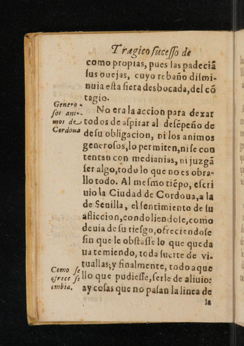 como propias, pues las padecia lus Dbuejas, cuyo rebaño diími. nuia elta fiera desbocada,del có h tagio. Petit No era laaccion para dexar mos de&gt;todos de alpirar al delepeño de Cordous qe (yy obligacion, vilos animos gencrolos,lo permiten,nife con tentan con medianias, nijuzgá fer also,todulo que noes obra- llotodo. Al mefmo tiépo, efcri viola Ciudad de Cordoua,a la de Senilla, cllentimiento de lu añiccion,condolisndole,como deuia de lu rielgo,ofreciendofe fin que le obítafTe lo que queda atemiendo, toda fuerte de vi. tuallas; y foalmente, todoaque elo %llo que pudiello,ferlo de alivio: embra, ay colas queno palan la linea de la