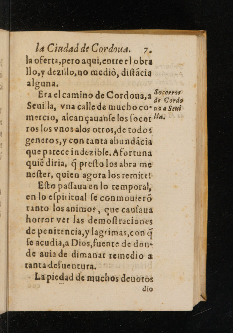 la oferta,pero aqui,entre el obra lo,y deziilo,no medio, diftácia alguna. Era cl camino de Cordouz3,a roslos vnosalos otros,detodos generos, y contanta abundácia que parece indezible.Afortuna quié diria, q preftolosabra me ncíter, quien agotalos remite! Elto palfauacnlo temporal, en lo cfpititual le conmouieró tanto losanimos, que caulana horror ver las demo raciones de penitencia, y lagrimas,con 4] le acudia,a Dios fuente de don- de auia de dimanar remedio a tantadefuentura. La piedad de muchos deuotos dio