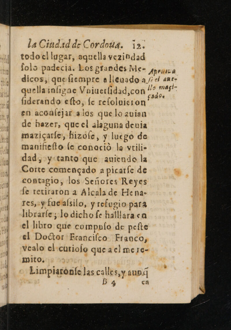 todo el lugar, aquella vezindad folo padecia. Los grandes Me- quellainíiigoc Vojuerlidad,con liderando elto, le refloluisron' en aconlejar alos quelo 20ian de hazer, que el alaguna denia mazicaríe, hizofe, y luego de manifietto le conoció la vtili. dad, y:tanto que auiendo la Corte comencado a picarfe de contagio, los Señores Reyes le retiraron a Alcala de Hena- TES, Y fuealsilo, y refugio para librarfe; lo dicho fe halllara en el libro que compulo de pefte el Doctor Erancifco Franco, vealo el curiofe que aclmere- mito. Limplarónfe Jas calles, y m9 5 4 cn