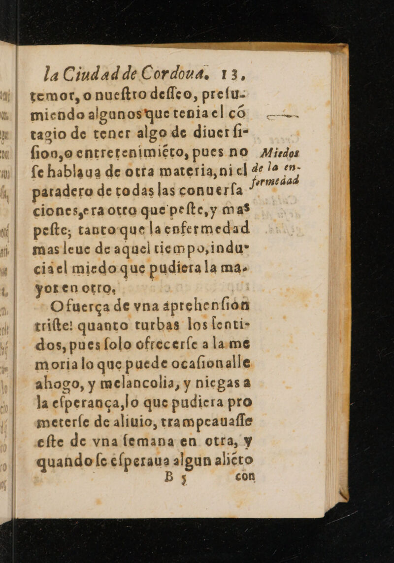 temor, onueítro dellco, prelu- micodo algunos que teniaelco .-o. tagio de tener algo de diuer Í1- ioo,o entretenimiéto, pues no Miedos fe hablaua de otra materia,niel de le en. fermedad paradero de todas las conuerfa ciones,eraotra que pelte, y mas pelte; tanto que la enfermedad mas leue de aquel tiempo, indu» ciiel miedo que pudiera la ma. yor en otro, Ofuerca de vna ¿prehenfión trifte: quanto turbas los lenti- dos, pues lolo ofrecerle a lame moria lo que puede ocalionalle ahogo, y melancolia, y nicgas a la efperanca,lo que pudiera pro meteríe de aliuio, trampeaualle efte de vna lemana en otra, y quando ls elperaua algun aliéto By con