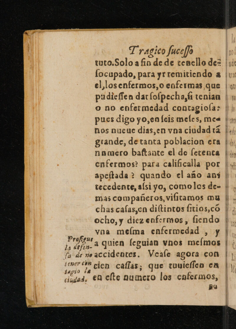 el losenfermos,o enfermas que o no enfermedad contagioía: pues digo yo,en leis meles, mea nos nueue dias,en vna ciudad tá namero baftante el de letenta enfermos? para calificalla por mas compañeros, vifitamos mu chas calas,ca diítintos Íitios,có ocho, y diezenfermos , fiendo vna melma enfermedad , y le a quien feguian vnos memos fa de neaccidentes. Veale agora con ¿ener e8B cien callas; que tuuieflen cm ciudad. €M elte numero los enfermos, &gt; : BY Ea , rm