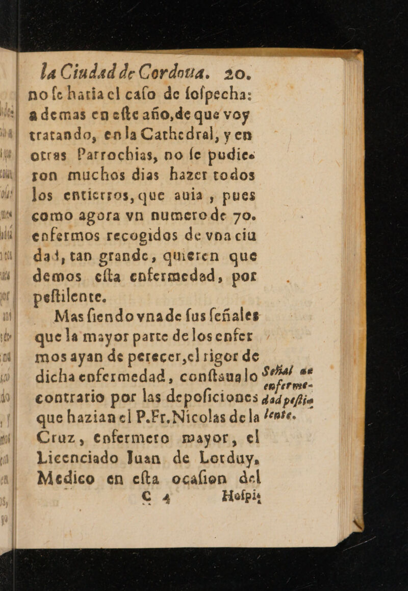 no fe haria el calo de fofpecha: ademas en elle año, de que voy tratando, enla Carhedral, y en otras Parrochias, no le pudics son muchos dias hazer todos los enticrsos, que aula , pues como agora vn numero de 70. enfermos recogidos de vna cia dad, tan grande, quieren que demos celta enfermedad, por peltilente. Mas liendo vna de fus feñales que la mayor parto delos enfer mos ayan de perecer,cl rigor de dicha enfermedad, conftaualo enfermt- contrario por las depoliciones gd pefio que hazian el P.Er,Nicolas de la “ente. Cruz, Enfermero mayor, el Licenciado Juan de Lorduy, Medico en celta ocalion del