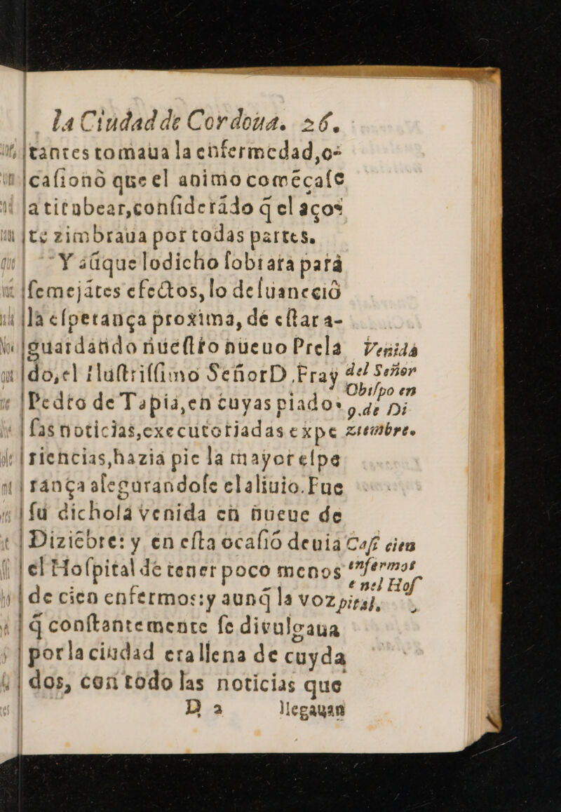 + |tantes tomaua la enfermedad, o- cafiono que el animo comecale latitnbear,coníiderádo q el aco* í [te zimbraua por tadas partes. Y ¿(que lodicho fabiara pard i emejites efe (tos, lo deluaneció pú la &lt;fperanga proxima, de eftara- Vo igsuardatido núeltionuenoPrela venida uido,el ultimo SeñorD Pray del Señor 'IPedto de Tapia,en cuyas O ) / h 9.04tb 132 ¡fas moticlas,executotijadas EXpe 2tembre. lt Isiencias,haziá pic la mayorelpe 1 ranga alegurandole claliuio.Fue ¡fu dicholá venida ch Dueve de tIDizicore: y en elta ocafió denia Caf cien [el Ho(lpital de tener poco menos epa de cien enfermos:y aund la voz pira, A 4 |G conftantemente fe divulgana | porla ciudad erallena de cuyda ¡| dos, cor todo las noticias que D a legayan A