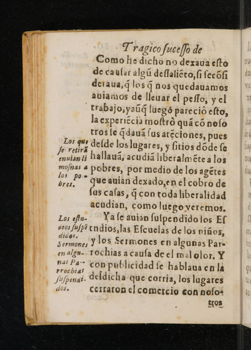 Comohe dicho no dexava eto de caular aleú dellaliéro,(i fecól deraua,¿ las q nos quedauamos aularaos de llevar el pefo, y el trabajo,yaúd luegó pareció elto, aexpericia moftro quáacó nelo rrosle Gdauá (us aréciones, pues Los que delde los lugares, y litios dóde le Pelira po da e ne ¡¿ hallauá, acudiá Iberalméte alos mo/ñas a pabres, por medio de los a9ctes e que auian dexado,en el cobro de lus calas, Gcontodaliberalidad acudian, como luego veremos. Los efu- Ya le auian lulpendido los Ef iros fufpt tndios,las Efcuclas delos niños, 0 y los Sermones en algunas Paro Sermones | en alga-Tochias a caula de el mal olor, Y va: Pa” com publicidad le hablaua en lá ITOCHLAS y po +. jufpenai- IAdicha que corria, los lugares des. Cerraronmel comercio con nolos $108