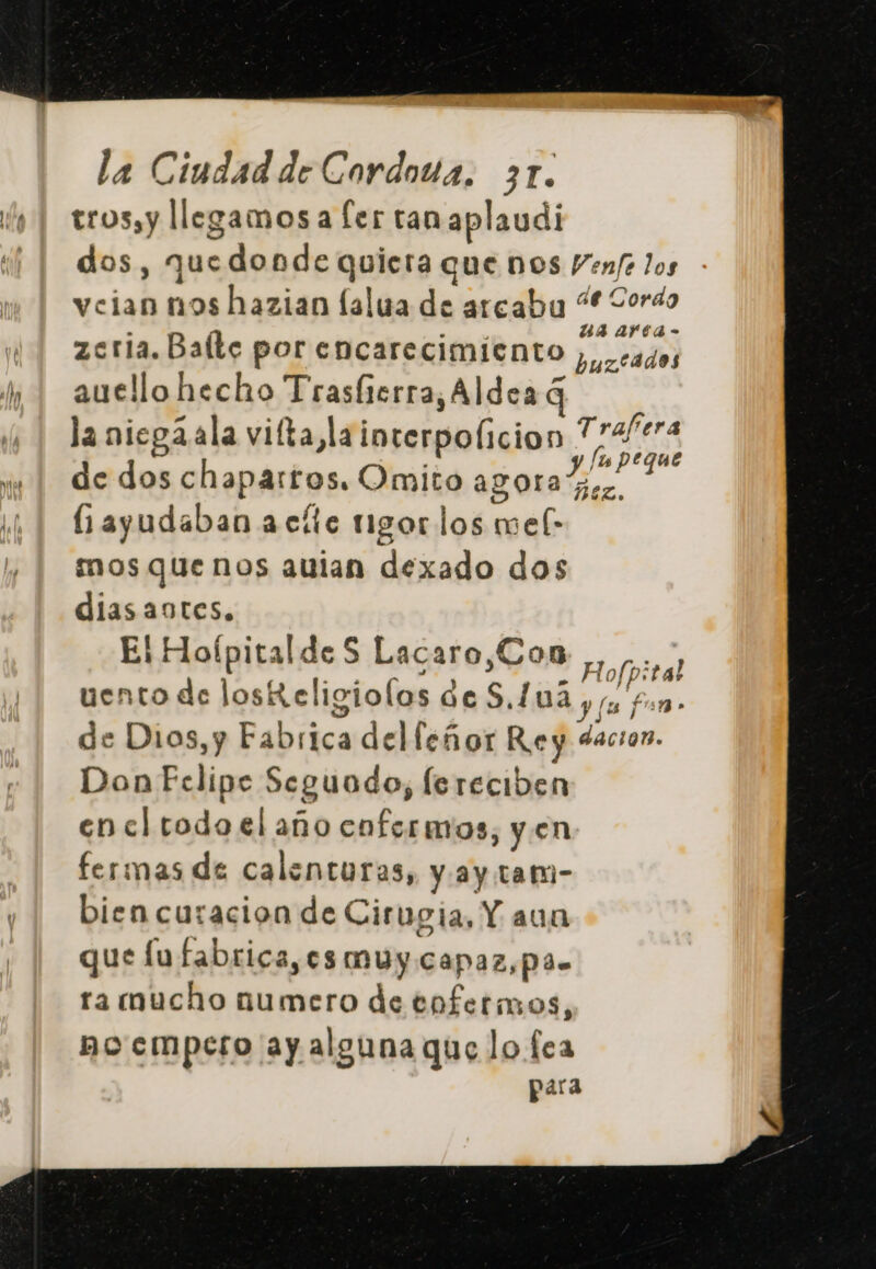 trossy llegamos a ler tan aplaudi dos, quedonde quiera que nos Venf los veian nos hazian lalua de arcabu “Corso . ' p ua arta- zcria. Balte por encarecimiento ), cados auello hecho Trasíterra, Aldea q la niegaala vita, lainterpolicion viene de dos chaparros. Omito agora ES : (ayudaban acíte rigor los mef- mos que nos auian dexado dos diasaotes. El Hoípitalde S Lacaro,Con + acid uento de losR eligiolos de S.L 03 y fu E de Dios,y Fabrica del leñor Rey dacion. Don Felipe Seguodo, lereciben en cl todo el año enfermos, y en fermas de calenturas, y.ay tam- bien curacion de Cirugia, Y aun que fufabrica,es muy capaz,pas ra mucho numero de enfermos, bo empero ay alguna que lo fea para