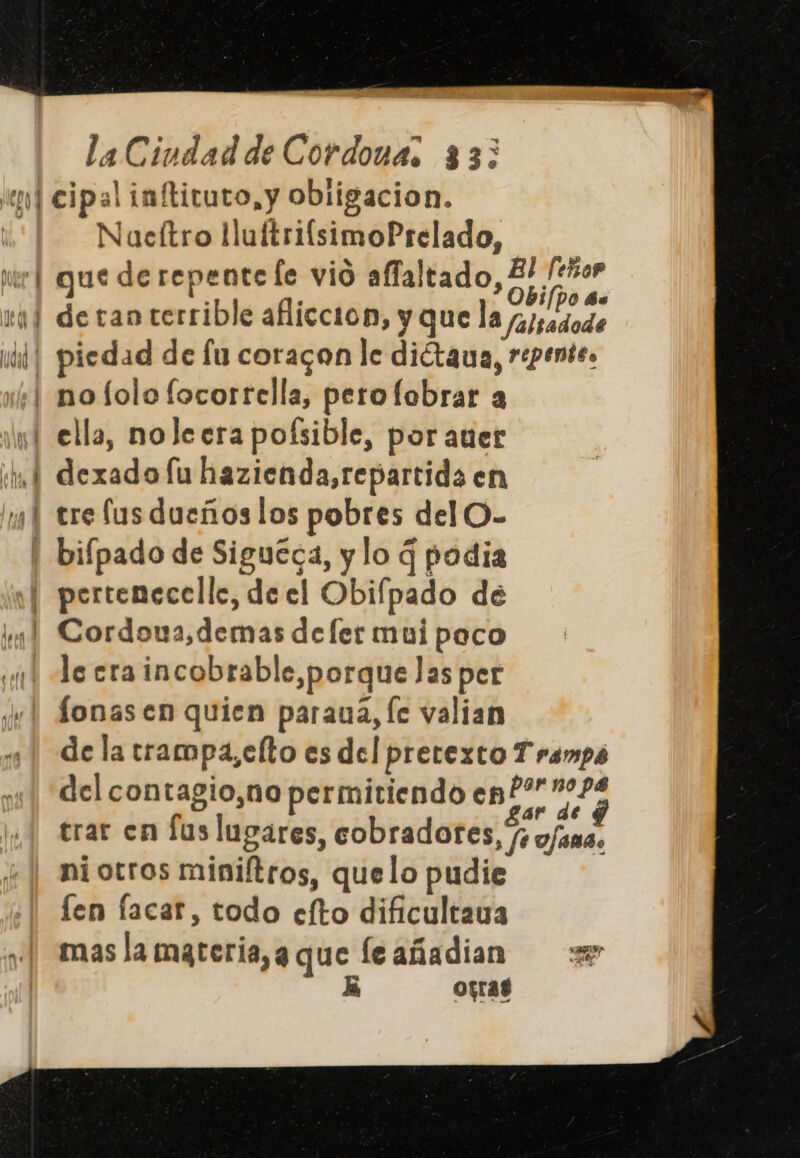 DORY pl la Ciudad de Cordonas 33: Nacítro llultrifsimoPrelado, gue de repente fe vio affaltado, E, hr detan terrible afliccion, y que la /alsadode piedad de lu coracon le diétaua, repente. dexado lu hazienda, repartida en tre fus dueños los pobres del O- bifpado de Siguéca, y lo q podia le eraincobrable,porque Jas per fonasen quien paraua, le valian de la trampa,elto es del pretexto Trampó del contagio,no permitiendo en?” 4 trar en lus lugares, cobradores, /; fama. ni otros miniítros, quelo pudie len facar, todo efto dificultava mas la mgteria,a que leañadian 3 da opras