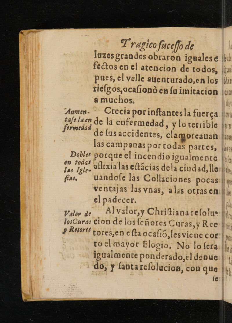fas, luzes grandes obraron igmales e: ll feétos en el atencion de codos, Hi pues, el velle auenturado,en los: (ir riclgos,ocafiono en lu imitacion ¡(o a muchos, Crecia por inftantesla fuerca de la enfermedad , y lo terrible bn de lus accidentes, clamorcauan bu las campanas por todas partes, hh porque el incendio igualmente | afitxialas eftácias dela ciudad, lle: he uandole las Collaciones pocasi! q ventajas las ynas, alas otras enibli, el padecer. Alvalor,y Chriftiana refolus (y, tores,jen e ltaocalió,lesviene cor! », tocl mayor Elogio, No lo fera. ll. igualmente ponderado,el denue ba do, y fantarelolucion, con que |, fe: |