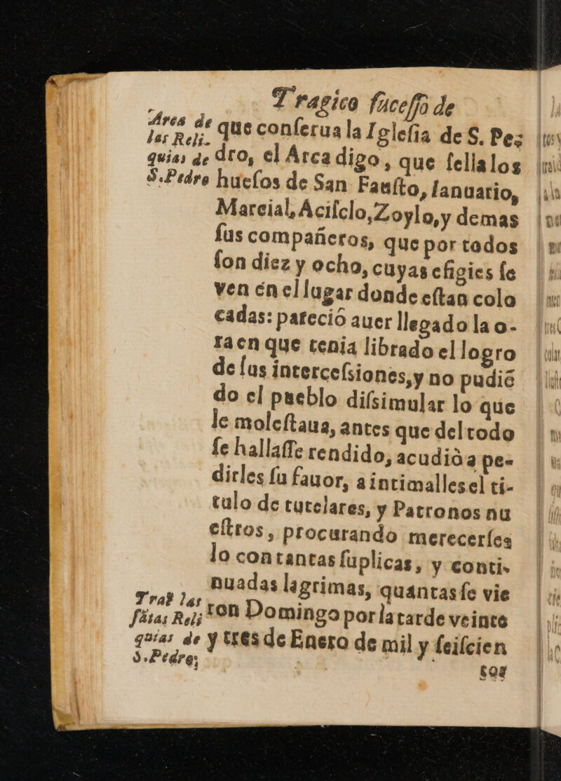 guias de Aro, el Arcadigo, que fellalos S.Pedro huelos de San Fauíto, anuario, Marcial, Acifclo,Zoylo, y demas lus compañeros, que por tados fon diez y ocho, cuyas efigies le ven ¿nel lugar donde celtas cola cadas: pareció auer llegado la o- taen que tenia librado e] logro clas intercelsiones,y no pudió do el pueblo difsimular lo que le molcftaua, antes que del todo fe hallafTe rendido, acudió a pe- dirles £u favor, a1ntimallesel tí- tulo de tutelares, y Patronos nu cltros, procurando mereceríes lo contantas fuplicas, y conti» Buadas lagrimas, quantasfe vie Pta ron Domingo porlatarde veinte guías de y eS de Enero de mil y leilcien 3 Pedra; : $04 Y py e. &gt; su . .. == As