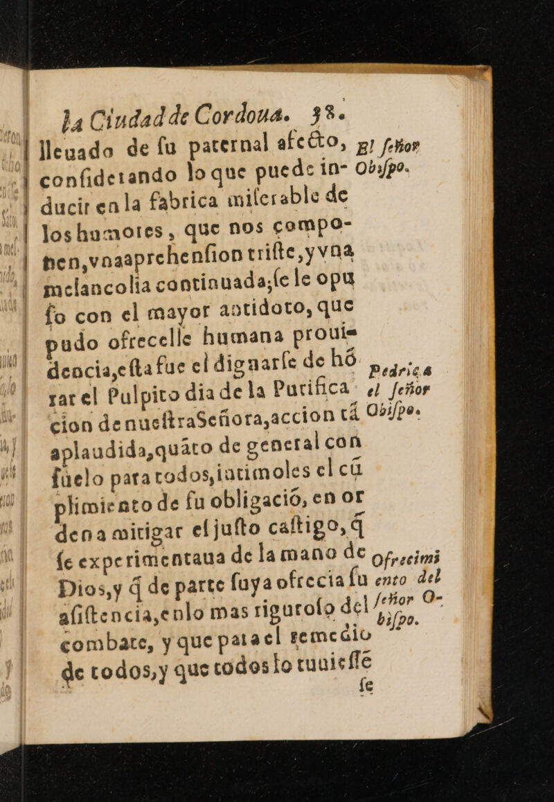 ¿| Meuado de fu paternal afcÉto, g) foo “| confiderando lo que puede in- 0by/po. y | ducir enla fabrica milerable de 'l loshumotes, que nos compo- | then, vnaaprehenfion trifte,y vna melancolia continuada;le le opu fo con el mayor antidoto, que pudo ofrecelle humana prouís dencia,efta fue cl dignarle de hó : 4 ¿ e . Pedric.4 rar el Pulpito dia dela Purifica. el feñor cion denucftraSeñora,accion tá 053/po. ó1 aplaudida,quáto de general con fuelo para todos, iutimoles elcú E plimiento de fu obligació, en or dena mitigar eljufto caftigo, q le experimentana dela mano de ofrocim Dios,y 4 de parte fuya ofrecía lu ento del aliftencia,enlo mas rigurolo dear Ll combate, y que pata el femeaio 1120. de todos, y que codos lo tunisffe fe