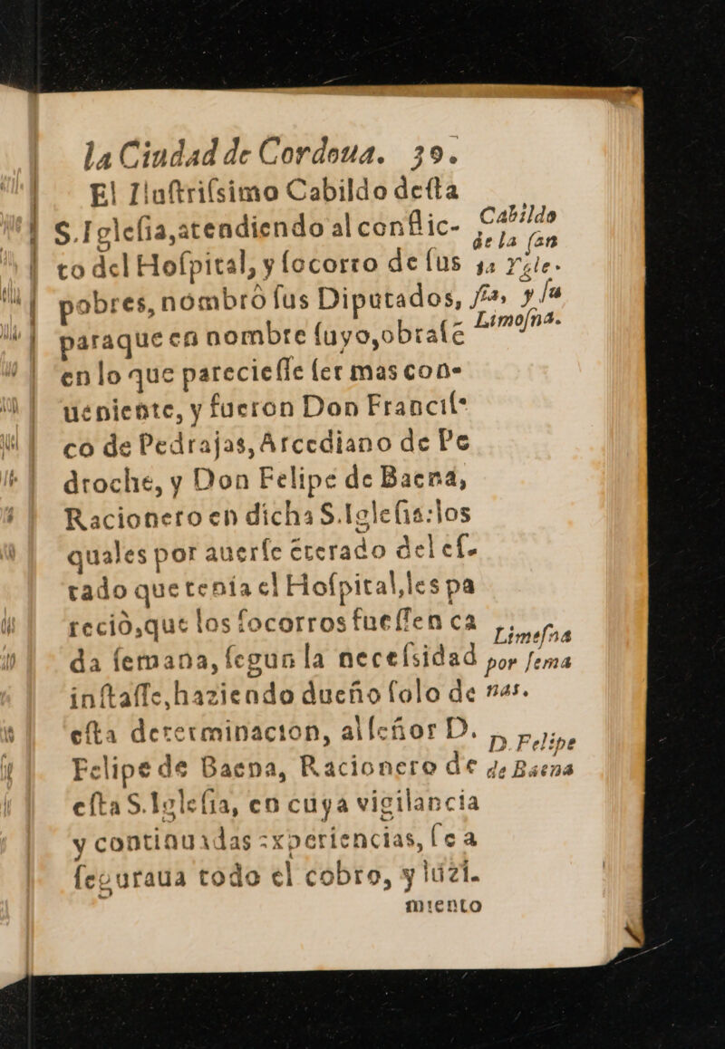 El lluftriísimo Cabildo defta S.Iglefia,atendiendo al conflic- E to del Hofpital, y locorro de lus A Yale. pobres, nombro lus Diputados, 42» y [as paraque ca nombre [uyo,obrale Boga” en lo que parecielle ler mas con- ueniente, y fueron Don Francil* co de Pedrajas, Arcediano de Po droche, y Don Felipe de Baena, Racionero en dichaS.Igle(13: jos quales por auerfe ererado delcf. rado que tenía el Hofpital,les pa reció,que los focorros fuelfen ca Limelna da femana, legun la necefsidad por Jema inftafíe,haziendo dueño folo de nas. efta dererminacion, allcñorD. , py, Felipe de Baena, Racionero de Je Baena eltaS.Igle(ía, en cuya vigilancia y continuadas =xperiencias, (ea leguraua todo el cobro, y luzl. miento