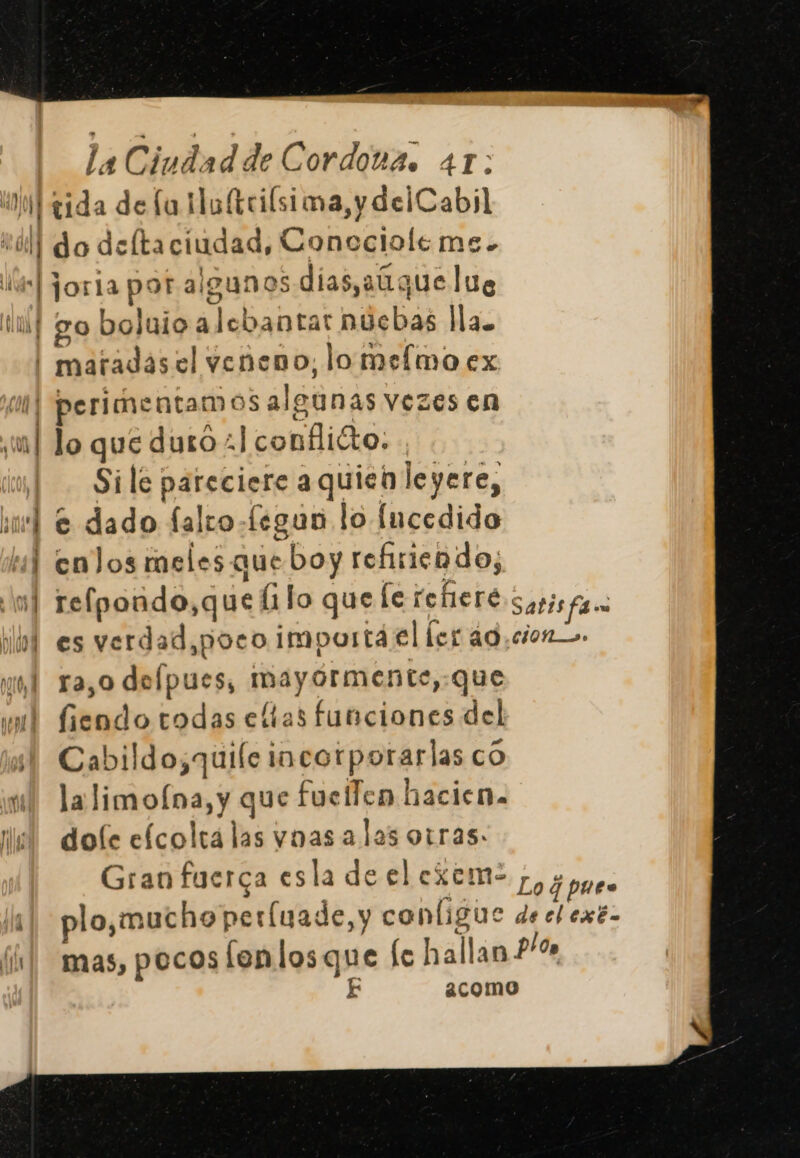 Wilrida de fa Mo(triísima, y delCabil Coll do deltaciudad, Coneclole me. 4] joria por algunos días,aGque lue ixf go boluio a lebantar nuebas lla. ''maradas el veneno, lomelmo ex | perimentamos algunas vezes en yu] lo que duro +] conflicto. iu] Sile pareciere aquien leyere, hub e dado falro-legun lo Íncedido tal enJos meles que boy refiriendo; mf refpondo,que li lo que le refiere Satis fam lol es verdad,poco importá el ler áo,ciono. nl ra,o depues, mayórmente,:que ml fiendo todas eltas funciones del Cabildo;quile incorporarlas co yw! la limofna, y que fuellen hacien. ¡el dofe efcolrá las vnas alas otras. Gran fuerca esla de el exem- Lo dones ls] plo,muchoperíuade,y conligue de el exé- fl] mas, pocos fenlosque fe hallan 24% E 2como