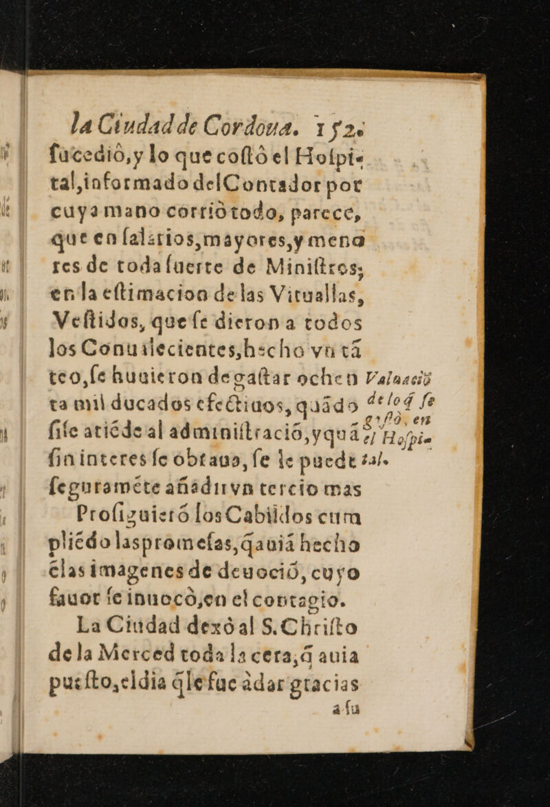 fucedio, y lo que coltó el Hofpi- tal,informado del Contador por cuyamano corriotodo, parece, queen lalarios,mayores,y mena res de toda luerte de Miniltros; enla eltimacion delas Vituallas, Veltidos, que fe dieron a todos los Conutiecientes,hscho vn 14 teo, le Rusieron de valtar ochicn Valaació ta mil ducados Lee 1405, quado pa RL, life atiécde al adminiftració y qua 2)! Ho bio (ininteres lc obtaua, le le puede sal, [eguramete añidirvn tercio mas Proliguistó losCabiidos cum plicdo lasprometas,qauiá hecho clas Imagenes de deuoció, cuyo fauor icinueco,en el contagio. La Ciudad dexóal S.Chrilto dela Merced toda la cera,á avia putíto,cidia qlefuca adar gracias has