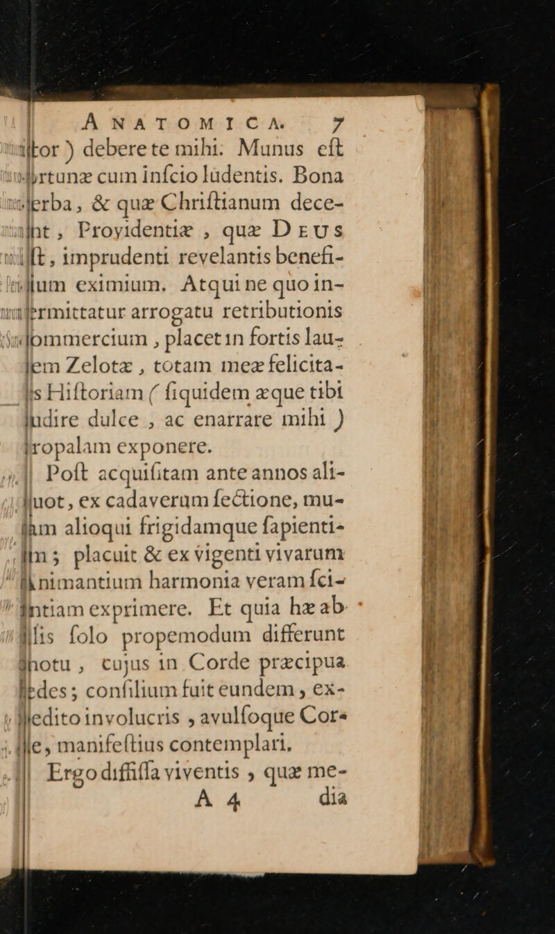 wWbor ) deberete mihi: Munus eft JArtunz cum infcio ladentis. Bona Jerba, &amp; quae Chriftianum dece- |ht, Proyidentie , que D evs Jt , imprudenti revelantis benefi- Jum eximium. Atqui ne quoin- ilermittatur arrogatu retributionis «Jpmmercium , placet1n fortis lau- lem Zelotz , totam mezfelicita- Ils Hiftoriam ( fiquidem zque tibt ludire dulce , ac enarrare mihi ) |ropalam exponere. Poft acquifitam ante annos ali- Juot , ex cadaverum fectione, mu- làm alioqui frigidamque fapienti- im 5 placuit &amp; ex vigenti vivarum f nimantium VELA: d veram Íci- ^intiam exprimere. Et quia hz ab folo propemodum differunt jhotu, cujus 1n. Corde przcipua edes; confilium fuit eundem , ex- Medito involucris , avulfoque Cor. Ille , manife(tius contemplari. Ergo diffifla viventis ; qua me- A 4 dia