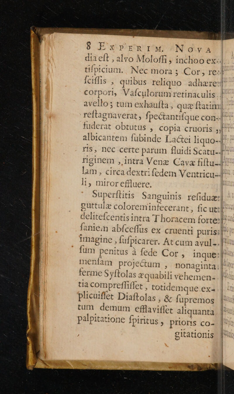 dia eft , alvo Moloffi ; inchoo ex. tifpicium., Nec mota 5 Cor , red Íciffis , quibus reliquo adhare:t corpori, Vafculorüm retinaculis.] avellos tum exhaufta , quz ftatim] ^ reftagnaverat, fpectantifque con- J^ fuderat obtutus , copia cruoris J^! albicantem fubinde Lactei liquo-4 ris, nec certe parum fluidi Scatu- rginem , intra Venz Cav fiftu- d lam, circa dextri fedem Ventricu--J l1, miror effluere. Superftitis Sanguinis refiduz:] puttula coloreminfecerant , fic util! delitefcentis intra T horacem forte: faniem abfceffüs ex cruenti puris; p! imagine , Íufpicarer. At cum avul-. [x um penitus à fede Cor , inque piti menfam projectum , nonaginta [^ terme Syftolas equabili vehemen- [t tia compreffiffet , totidemque exa. plicuiffet Diaftolas , &amp; fupremos |l tum demum efflaviffet aliquanta.. | palpitatione fpiritus , priorts co- gitationis