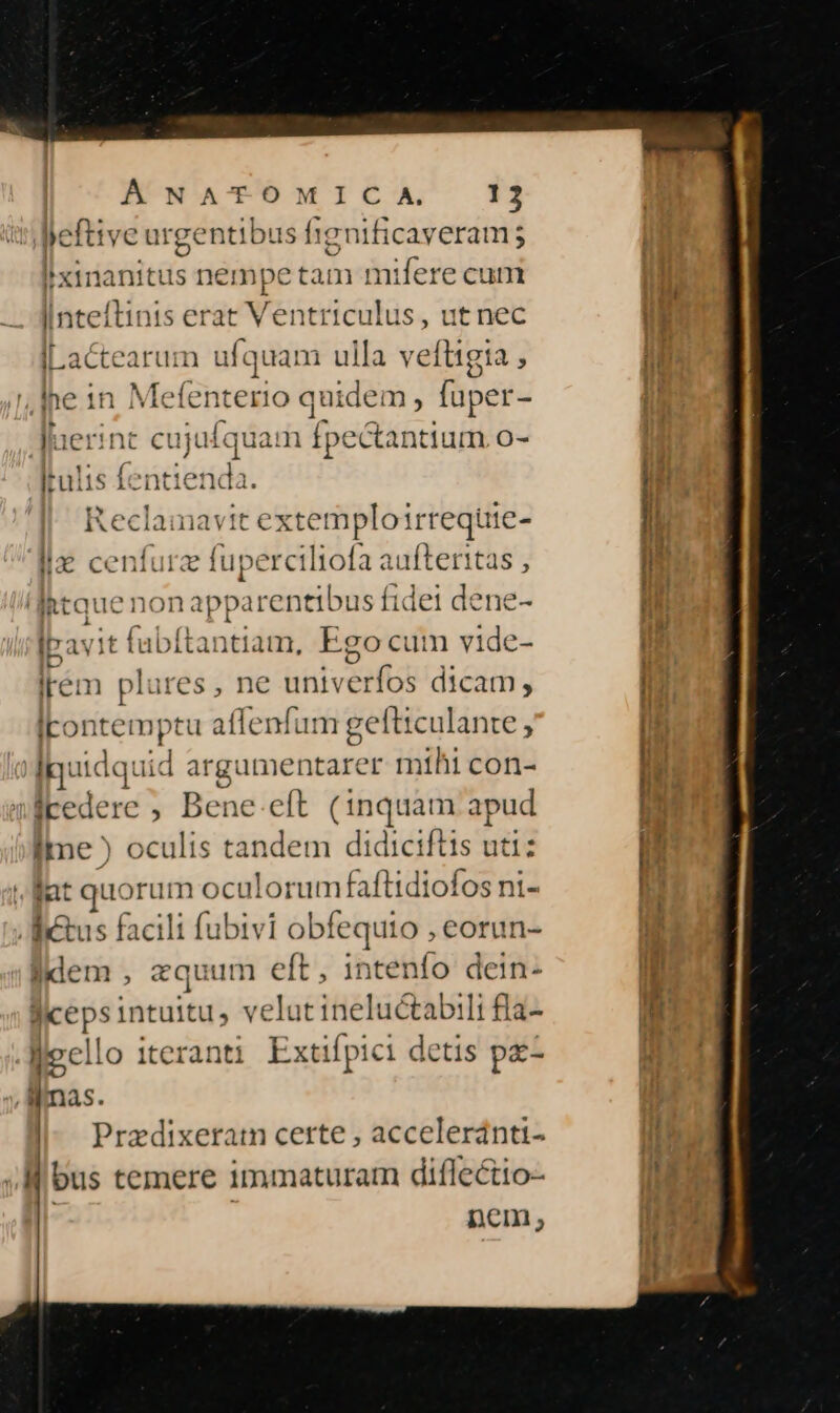 | Á NATOMIC A 12 jeftive ? urgentibus fignificaveram; Ixinanitus nempe tam mifere cum fucci nis erat Ventriculus, ut nec JLactearum ufquam ulla veftigia , lhe 1n Metei terio quidem , fuper- Juerint cujt iKquam fpectantium o- lrulis fent ienda. Reclamavit extemploirrequie- lla cenfurz fuperciliofa aufteritas , 'lIhtque nonap »parentibus fidei dene- ipavit fabftantiam, Ego cum vide- Irém plares, ne univerfos dicam, Irontemptu affenfum gefticulante , IR: p d argumentarer mihi con- icedere ; Bene eft (1nquam apud ime ) tiedlia tandem didiciftis uti: . llat quorum oculorum faftidiofos ni- itus facili fubivi obfequio , eorun- lidem , equum eft, intenfo dein- grépsincaitu; velt Cine 1&amp;tabili la- llecllo iteranti Extifpici detis pz ilmas. Przdixeratm certe , acceleránti- bus temere immaturarm diflectio- nem,