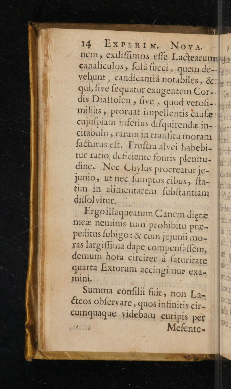 1$. ExPsRIM. Nova. dis Diaítolen , five , quod verofi- milius ,. proruat impellentis caufze cujufpiam 1nferius difquirendz in- citabulo , raram in tranfitu mmoram facturus eít. Fruftra alvei babebi- tur ratio, deficiente fontis plenitu- dine. Nec Chylus procreatur je- Junio, utnec fumptus cibus, fta- tin 1n alimentarem fubftantiam diffolvitur. Ergoillaqueatum Canem dicte mez neumunis tua prohibitu pra- peditus fubigo: & cum jejunii mo- ras largiffiina dape compenfaffem, demum hora circiter à faturitate quarta Extorum accingimur- exa« mini. Summa confilii fuit, non La- Cteos obfervare , quos infinitis cir- cumquaque . videbam euripis per Mefente-