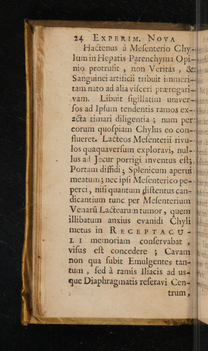 Hactenus à Mefenterio Chy-4i.i lIumin Hepatis Parenchyma O pi-ui. nio protrufit , non Veritas , Gu Sanguinet artificii tribuit immeri--; tam nato ad alia viíceri prarogati-4 y vam. Libutt figillati: umiver-Jui; fos ad Ipfum tendentis ramos ex- di; aca rimari diligentia ; num perf eorum quofpiam Chylus eo con--ju« flueret. Lacteos Mefenterii rivu--f; los quaquaveríum exploravi, nul-.]... lus ad Jecur porrigi inventus eft]; Portam difhidi ; Splenicum aperul jr meatum 5 nec ipft Mefenterico pe- perci, nifi quantum giftentus can- dicantium tunc per Mefenterium | Venarü Lactearam tumor , quem Ji ilibatum anxius evanidi Chyli |. | metusin RgEcgPTACU ME L I memoriam confervabat , | vifus eft concedere 5 Cavam non qua fubit Emulgentes tan- f tun , fed à ramis lliacis ad uss f. que Diaphragmatis referavi Cens V. hr ; trum; | ——