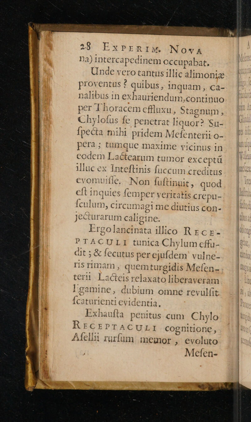 02) intercapedinem occupabat. Unde verotantus illic a alimonia proventus ? quibus, inquam, ca nalibus in exh muriendum continuo per T horacem effluxu,, Sta enum , D 2tda M e Chylofus fe penetrat liauor? Su- fpecta mihi pridem Mefe interi 10- P ; £m Buc n naxim e 3 'icinus In li Bielius du etae; evomuifle. Non fuftinuit, quod ft in iquies lemper veritatis crepu- culum Circa imagi me diutius con- Jecturarum cali gine. Ergolancinata illico R Ec z- PTACULI tunica Chylum effu- dt ; ; &amp; fecutus per ejufdem vulne- s rimam , quemturgidis Mefen- terii La Gleis reloxato liberavesiun lgamine, dubium omne revulítt Ícaturienti evidentia. Exhaufta penitus cum Chylo AEFCEPTACULI cognitione, Aíelli rurfum memor , evoluto Mefen-