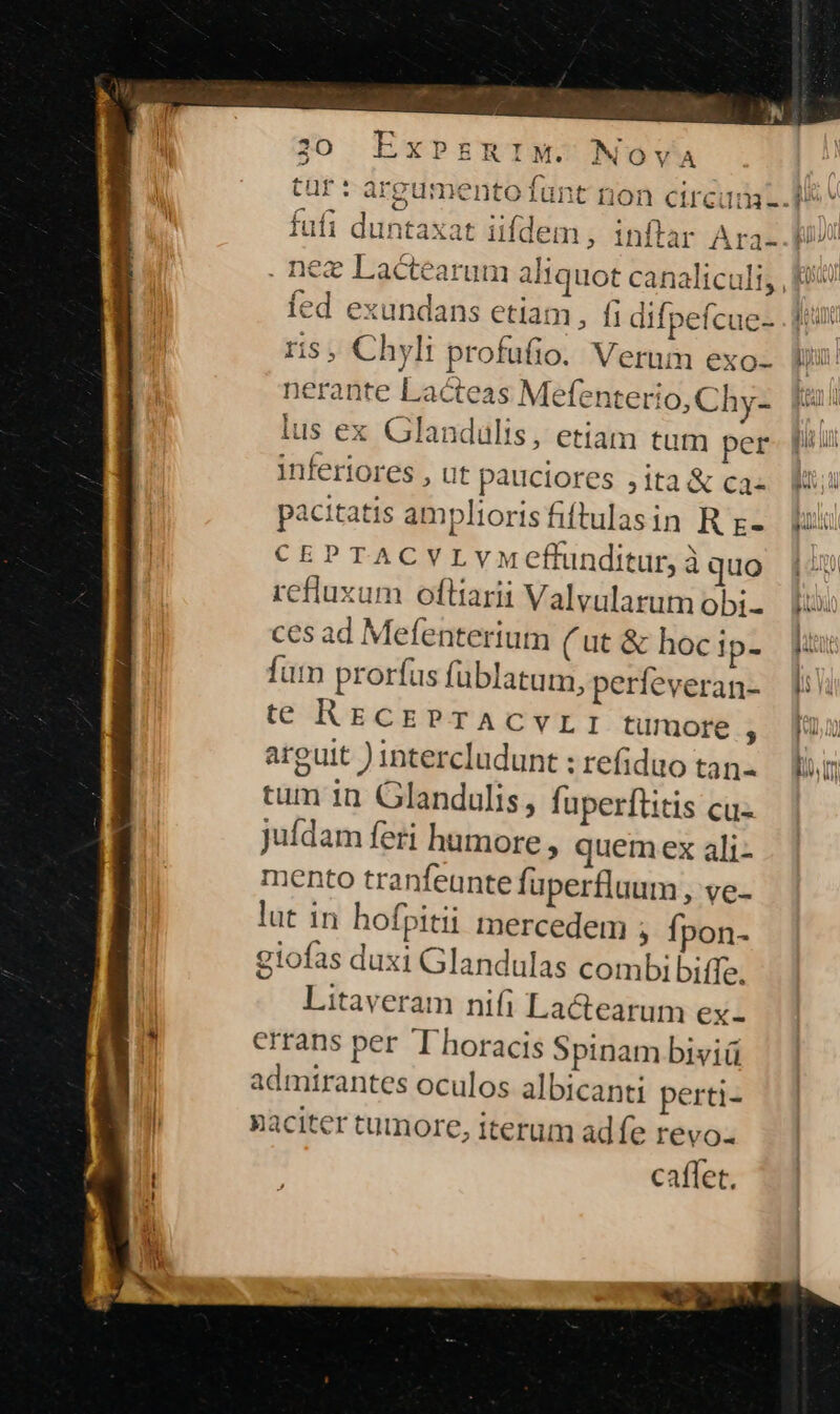 M. NOvA ied exundans etiam, fi difpefcue- ris , Chyli profufio. Verum exo- nerante Lacteas Mefenterio, Chy- lus ex Glandulis, etiam tum per inferiores , ut pauciores 5ita &amp; ca- pacitatis ampliorisfiftulasin R r- CEPTACVLvYMeffunditur, à quo refluxum oftiarii Valvularum obi- ces ad Mefenterium ( ut &amp; hoc ip- fum prorfus füblatum, perfeveran- te RECEPTACVvLI tumore , arguit ) intercludunt : refiduo tan- tum in Glandulis , faperftitis cu- Jufdam feri humore » quem ex ali- mento tranfeunte fuperfluum, ve- lut in hofpitii mercedem , fpon- giofas duxi Glandulas combi biffe. Litaveram nifi La&amp;earum ex- errans per T horacis Spinam biviü admirantes oculos albicanti perti- paciter tumore, iterum adfe revo caffet.