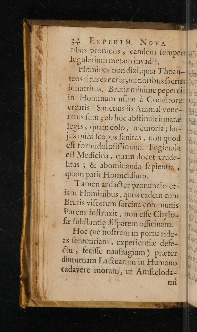 Nova [7 ! se tos ritus execror,n itioribus facrisi| in Hom ninum ufum à Conditore:] creatis, Sanctiusiis Ai nimal vene- ratus fum ; ab hoc abftinu tinnatze jus mihi ! Ícopus fa initas , non quod eft formidolofiffimum, Eugtenda eft Medicina, quam docet crude- I:tas ; s gnis s à fapientia , quam parit Homicidium. - Tamen audacter pronuncio et- tam Hot minibu $,quos eadem cum Buts viícerum NE communis 'arens inftruxit , non effe Ch ylo- Íx fubftantie dif parem officinam. Hoc (ne noflri in portu ride- as fen bdla n, experientiz defe- Cu , feciffe naufragiu m) prater diuturnam La&amp;earum in Humano cadavere moram, ut Amfteloda- mi Tr^