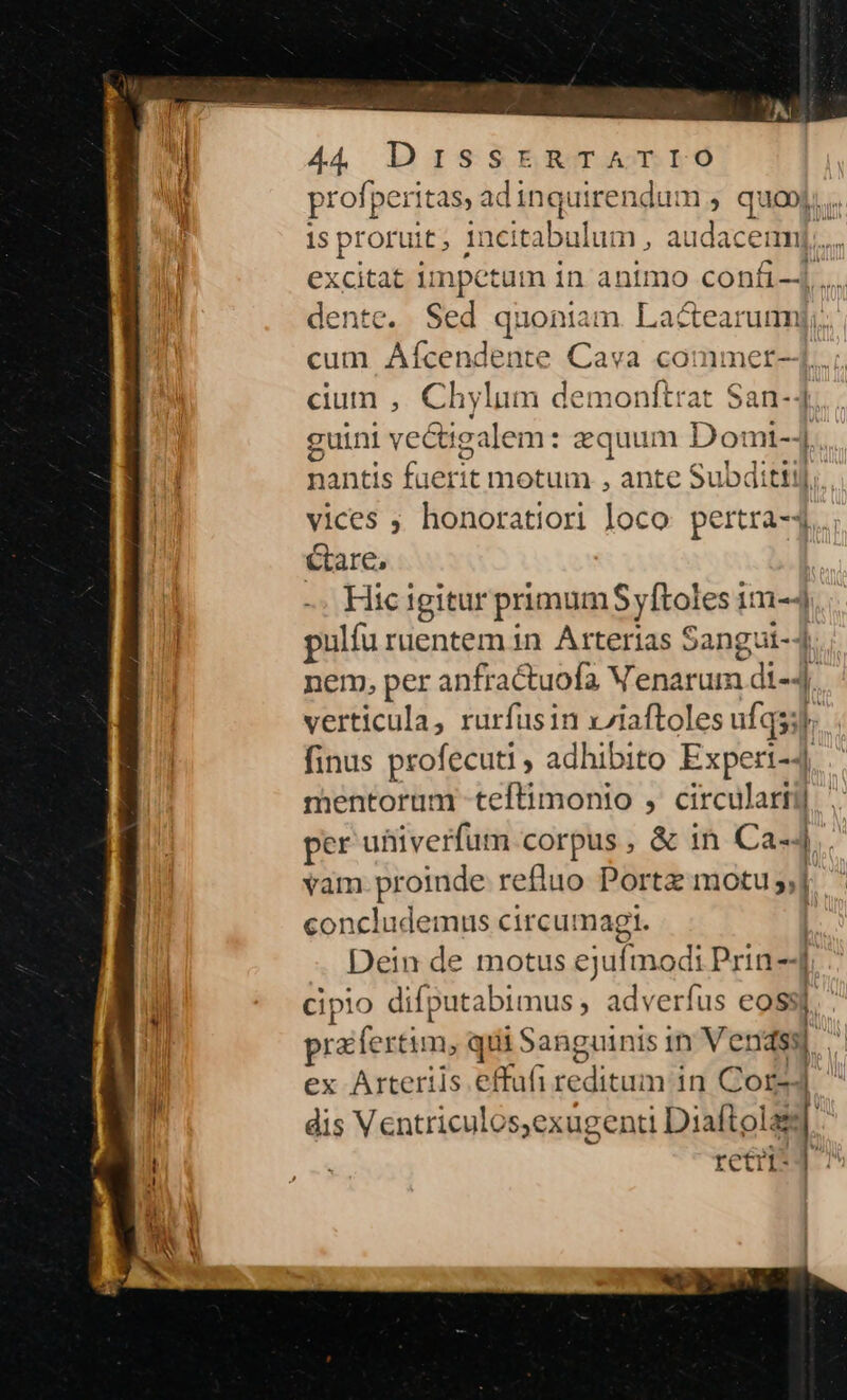 profperitas, adinquirenc um. quo. 1s proruit; Incitabulum , audacem]... excitat impetum in animo confi-4 .... dente. Sed quoniam. Lactearumj;. cium ,. Chylum demonftrat $an-4 guini vectigalem: equum D omi-4. nantis faerit motum , ante Subditiil. vices ; honoratiori loco pertra-1... Gare, -. Hicigitur primumSyftoles im-4 pulfu ruentem in Arterias Sangui-4 nem, per anfractuofa Venarum di-4. verticula, rurfusin x/iaftoles ufqsil. finus profecuti , adhibito Experi-4 mentorum -teftimonio , circulartij per ufiiverfum corpus , &amp; 1n Ca-4. vam.proinde refluo Portz motu 5] concludemus circumagi. | Dein de motus ejufmodi Prin -4 cipio difputabimus , adverfus eossj, prafertim, qii Sanguinis in Vendss| , E ex Arterils effufireditaum in Corz4 dis Ventriculos,exugenti Diaftolass retri*4