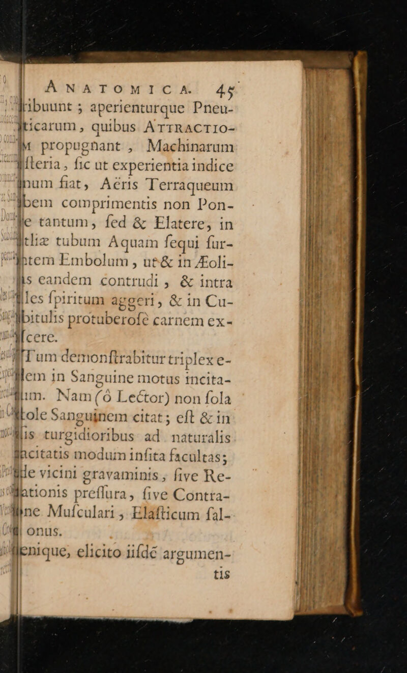 |tibuunt ; aperienturque. Pneu- lticarum, quibus ArrRACT1IO- IM propugnant , Machinarum Mleria, fic ut experientia indice ium fiat, Aeris lerraqueum llbem comprimentis non Don- Je tantum, fed &amp; Elatere, in quiz tubum Aquam fequi fur- htern Embolum , ut&amp;&amp; in Eoli- lis eandem contrudi ; &amp; intra Ales fpiritum aggeri, &amp; in Cu- bo lbitulis protuberofe carnem ex - AI cere. BFIT^ » rj ^ - £4 da rl B - Ni um demonftrabitur ti iplexe- Aem in Sanguine motus rncita- um. Nam(ó Lector) non fola Aftole Sanguinem citat ; eft &amp; in Mis turgidioribus: ad. naturalis jRcitatis modum infita facultas; llle vicini gravamints , five Re- lationis preffura, five Contta- line Mufculari, Elafticum f3l- onus. i/Menique, elicito iifdc argumen- ti$