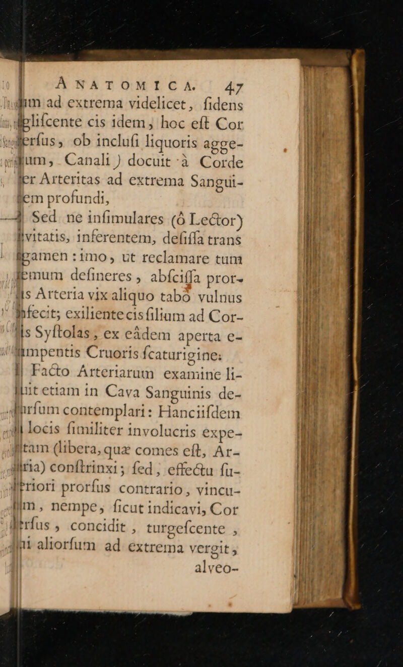 ;| | I ÀANATOMICA | A47 dim ad extrema videlicet, fidens iplifcente cis idem; hoc eft Cor Berfus, ob inclufi liquoris agge- gum; . Canali ) docuit à Gorde ler Arteritas ad extrema Sangui- lem profundi, —14. Sed. ne infimulares i Lector) lvitatis, inferentem, defiffa trans ipamen :1mo , ut reclamare tum lemum defineres , abíciffa prot. ils Arteria vix al iquo tabó vulnus ' Bifecit; exilientecisfilium ad Cor- is Syftolas , ex eàdem aperta e- limpentis Cruoris fcaturigine: l| Facto Arteriarum examine li- lut etiam in Cava Sanguinis de- Aihrfum con templari: Pte ufdem Al | locis fimiliter involucris ex .pe- tam (libera, pe comes eft, Ar- liria) conftrinxi; fed ; effectu fu- lieriori prorfus contrario, vincu- im, nempe, ficut indicavi, Cor trfus , concidit , turgefcente , int aliorfum. ad. extrema vergit ; al VCO-