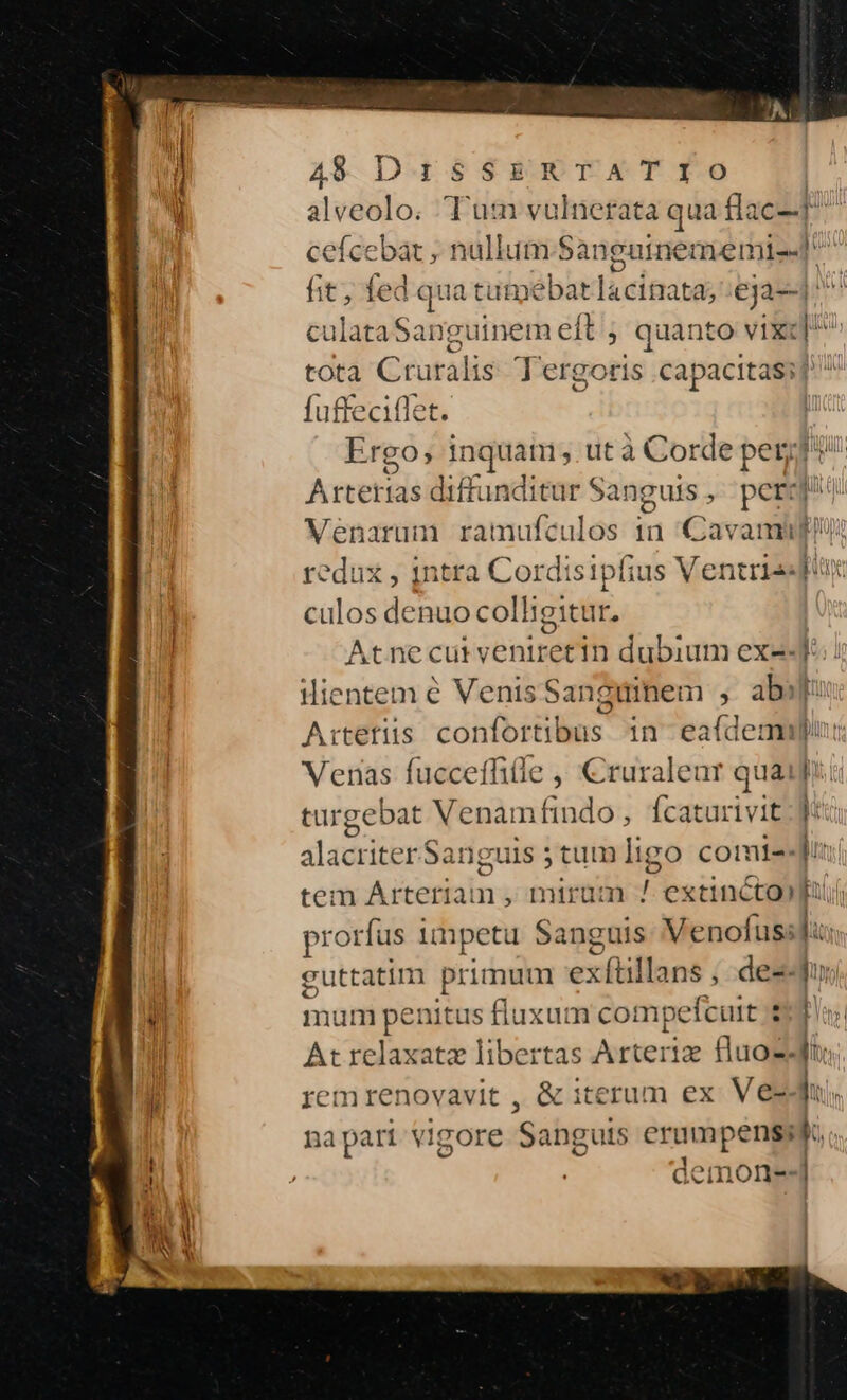 cefcebat , nullum. Sanguinememi--] fit, fed qua tutmebar lacinata; :eja--1 ^^ culataSanguinem eft ; quanto vixc]^ tota Cruralis. Tergoris capacitas] ^ fuffeciflet. Ergo, inquam, utà Corde per Artetidé diffunditur Sanguis | pcr:| Venarum ramufculos 1n Cav amps redux , intra Cordisipfius Ventrissfr culos denuo colligitur. : Atnecurvyeniretin dubium ex2-J. Artetiis confortibus in eaídemiin: Venas fucceffitle ^ Cruraleur quaii targebat Venam findo, fcaturivit jt alacriter Sanguis 5 tum ligo comte tem Arteriai n , mirum ts extincto prorfus nnpetü Sanguis Venofus:l guttatim primum exftillans , des mum penitus fluxum cot npefcuit : [ At relaxata libertas Arteria fluo zd: rem renovavit , &amp; iterum ex Ve- jui. napart vigore Sanguis eee 1 immonea-j hy | n