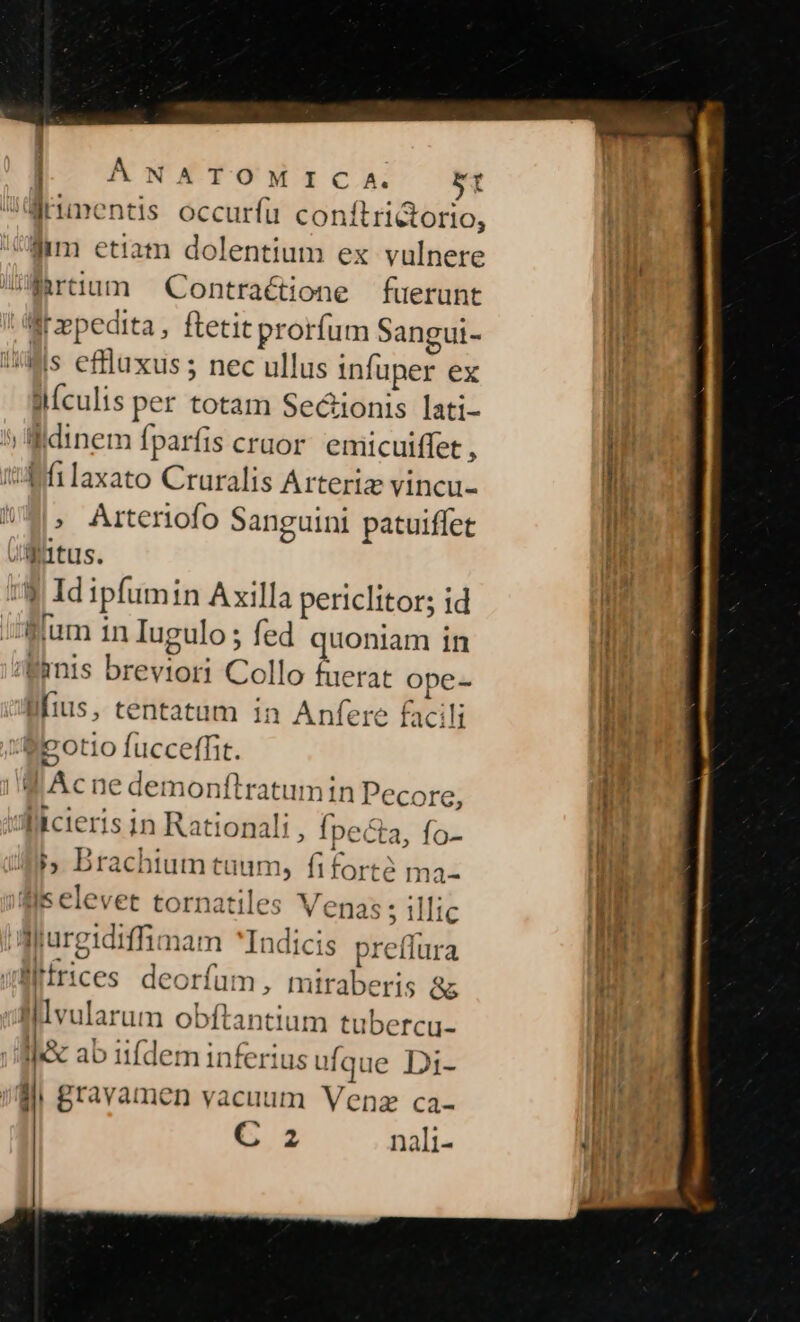 runentis occurfu conítrictorio, iMm etiam dolentium ex vulnere UEirtium ^ Contractione fuerunt Br»pedita, ftetit prorfum Sangui- Mis effluxus ; nec ullus infuper ex llículis per totam Secionis lati- Widinem fparfis cruor. emicuiffet , tA filaxato Cruralis Arteriz vincu- , Arteriofo Sanguini patuiffet Jgutus. :$ Id ipfumin Axilla pericIitor; 1d Blum in Iugulo ; fed quoniam in /Wanis breviori Collo fuerat ope- lius, tentatum in Anfere facili foto fucceffit. d Acnedemonfltratumin Pecore, itcieris in Rational ; Ípeéta, fo- hb Drachium tuum, fiforté ma- fis elevet tornatiles Venas 5 illic Arurgidiffimam Indicis preffura wüffrices deorfum, miraberis &amp;&amp; lllvularum obftantium tubercu- Ic ab iifdem inferius ufque Di- di gravamen vacuum Venz ca- C 2 nali- m nds ena PR