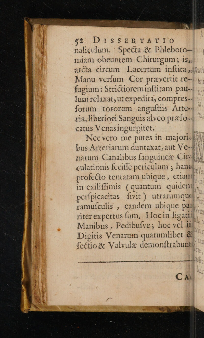 | naliqulum. : Specta &amp; Phleboto—- miam obeuntem Chirurgum; 1s,;| arcta circum | Lacertum inflita 4j) Manu verfum Cor przvertit re-J ,; fugium: Strictioreminftüitam pau-j los relaxat, ut expedita; compres-- forum tororum anguitiüs Arte-- ria, liberior Sanguis alveo przfo-4 ^ catus Venasingur gitet. Nec vero me putes ih majori-4 | bus Arteriarum duntaxat, aut Ve-4 narum Canalibus fanguinez Cir m culationis feciffe periculum ; ; hane profecto tentatam ubique , etiam. in exiliffimis (quantum quideny perfpicacitas fivit) utrarumquej ramufculis , eandem ubique S | riter expertus fum, iri in ligati]. Manibus , Pedibufve; hoc is iul un Digiti Venarum quarumlibet &amp; 4^ fectio&amp; Valvule demonftrabunti | SEE D Ih C A —