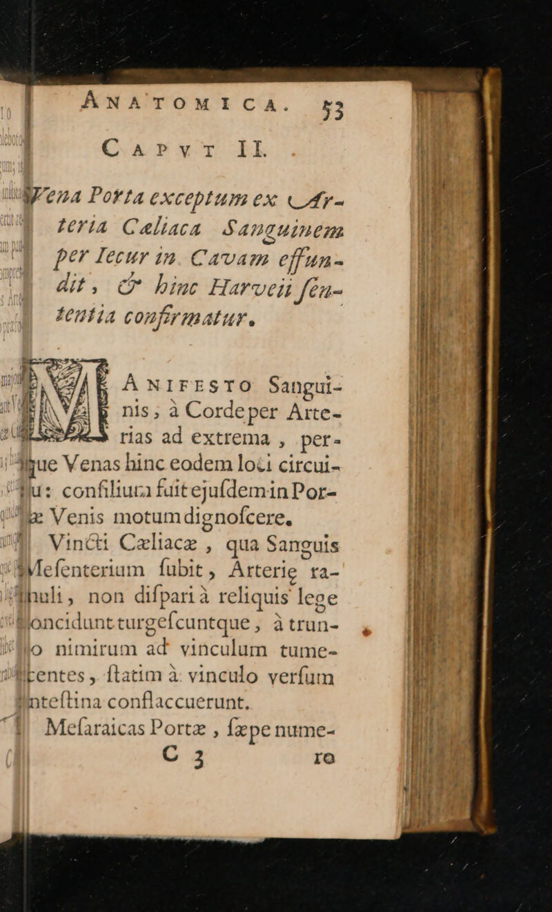 Q AT *r LL M/e;4 PortA CXCOpIUm ex vUtr- ni zriA Caliaca .$ ADCUIHEM | per Iecur in Carvigi effun - dit, C binc Harvei fea- T feuti4 confirmatur. !l À NIFESTO Sangui- j nis, à Cordeper Arte- i ' rias ad extrema , per- I M bue Venas hinc eodem lo&amp;i circui- fu: confiliura fuittejufdemin Por- !g Venis motumdignofcere. Vin&amp;i Caliacz , qua Sanguis Mefenterium | fubit , Árterie fa- Ihuli, non difparià reliquis. lege I] Boncidunt cturgefcuntque , Ben. i M j o nimirum ad vinculum tume- | tentes , ftatim à vinculo verfum i inteftina conflaccuerunt. Mefaraicas Portz , Ízpe nume- | C 3 ro i