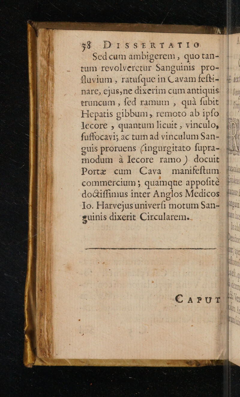 UESSTtERTIATIO Sedcum he cn , quo tan- tum revolveretur Sanguinis pro- nare, ejus,ne dixerim cum antiquis truncum , fed ramum , quà fubit Hepatis gibbum , remoto ab ipfo lecore , quantum licuit , vinculo, fuffocayis ac tum ad vinculum San- euis proruens (angurgitato fupra- ricdiin à lecore ramo ). docuit Porte cum Cava manifeftum commercium ; quamque appofité do&amp;iffimus inter Anglos Medicos Io. Harvejusuniveríi motum San- suinis dixerit Circularem.