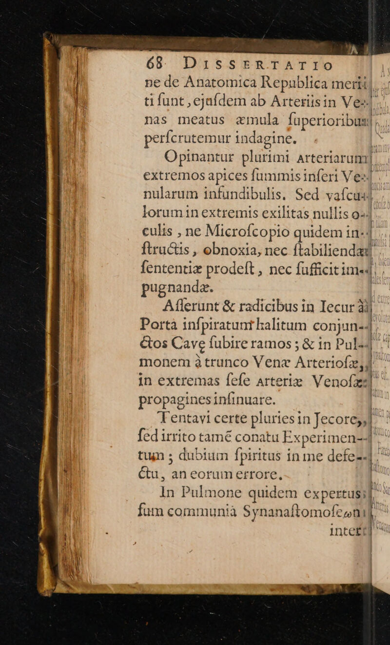 ne de Anatomica Republica meri]. ti funt , ejafdem ab Arteriisin Vez]. nas meatus amula fuperioribus], perfcrutemur indagine. Í Opinantur plurimi arteriarum]... extremos apices fummisinferi Ves] nularum infundibulis. Sed vafcusl ; lorumin extremis exilitas nullis os]. culis , ne Microfcopio quidem in-1. ftructis , obnoxia, nec ftabiliendad fententiz prodeft , nec fufficitime«4 pugnanda. n Aflerunt &amp; radicibus in Iecur àij Portà infpiratunt halitum conjuinej, &amp;os Cave fubire ramos ; &amp; in Pul ^ monem à trunco Vene Arteriofz,d ^ in extremas fefe Arteriz Venofzz] propagines infinuare. [ 'Tentavi certe pluriesin Jecorey,] fed irrito tamé conatu Experimen-] tun ; dubium fpiritus in me defe]; ^ Ctu, an eorum errore, | In Pulmone quidem expertus; fum communià Synanaftomofzonif inteft j vill ! ———— 9