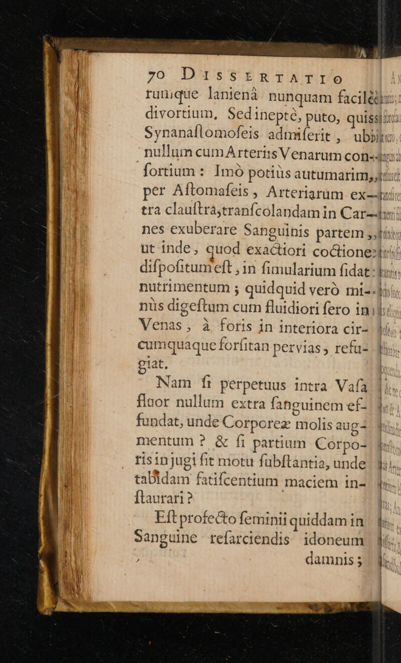rumque lanienà nunquam facilédux;: divortium, Sedinepté, puto, quissiuu Synanaflomofeis admmíerit , ubbik: nullum cumA teris Venarum cone«dnii AVil tra clauftráa,tranfcolandamin Car-Jwi nes exuberare sanguinis partem sisi ut inde, quod exactiori coctione:liii difpofitumeft ,1n fimularium fidat-Vs. nutrimentum ; quidquid veró mi--iis nus digeftum cum fluidiori fero in Venas , à foris in interiora cir- Wi. cumquaque forfitan pervias, refü- My. tat. Nam ftr perpetuus intra Vafa flaor nullum extra fahguinem ef- fundat, unde Corporez molis aug4 Wu mentum ? &amp; fi partium Corpo- Ihi. risinjugi fit motu fübftantia, unde IT tabidam fatifcentium maciem in-. f». flaurari ? Eft profecto feminii quiddamin | Sanguine refarciendis idoneum fi. damnis; ||
