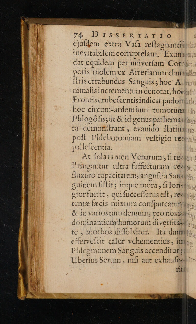 ) ejufdem extra Vafa reftagnantii) Jn inevitabilem corruptelam., Ext ha dat equidem per untverfam Cord; 1 poris molemex Árteriarum ein Ítris.errabundus Sanguis; hoc' A.j nimaltsincrementum denotat, bón Frontis erubefcentisindicat pudorrj;; hoc circum-atdentium. tumorumiy i Phlogófis;ut &amp; id genus pathema:; ta deris eda ftatim poft Phlebotomiam veftigto reat: n pallefcentia, At folatamen Venarum , fi redo f'ringanti ur ultra fuffecturam res fluxuro capacitatem, apguftia Sansdi guinem fi (tits i inque mora hi lonsdis lor fuerit , qui fucceffurus eft, re«diu. tentz Évcis mixtura con fpurcatuts; &amp; in variostum demum; pro noxii». dominantium humorum diverfitasdi.. tc , mot bos diffolvitur. Ita dumm. eflerveícit calor vehementius, ij. i d g monem Sanguis accenditur jy ius Serum , nifi aut exhaufes4- SS ; d$ pu