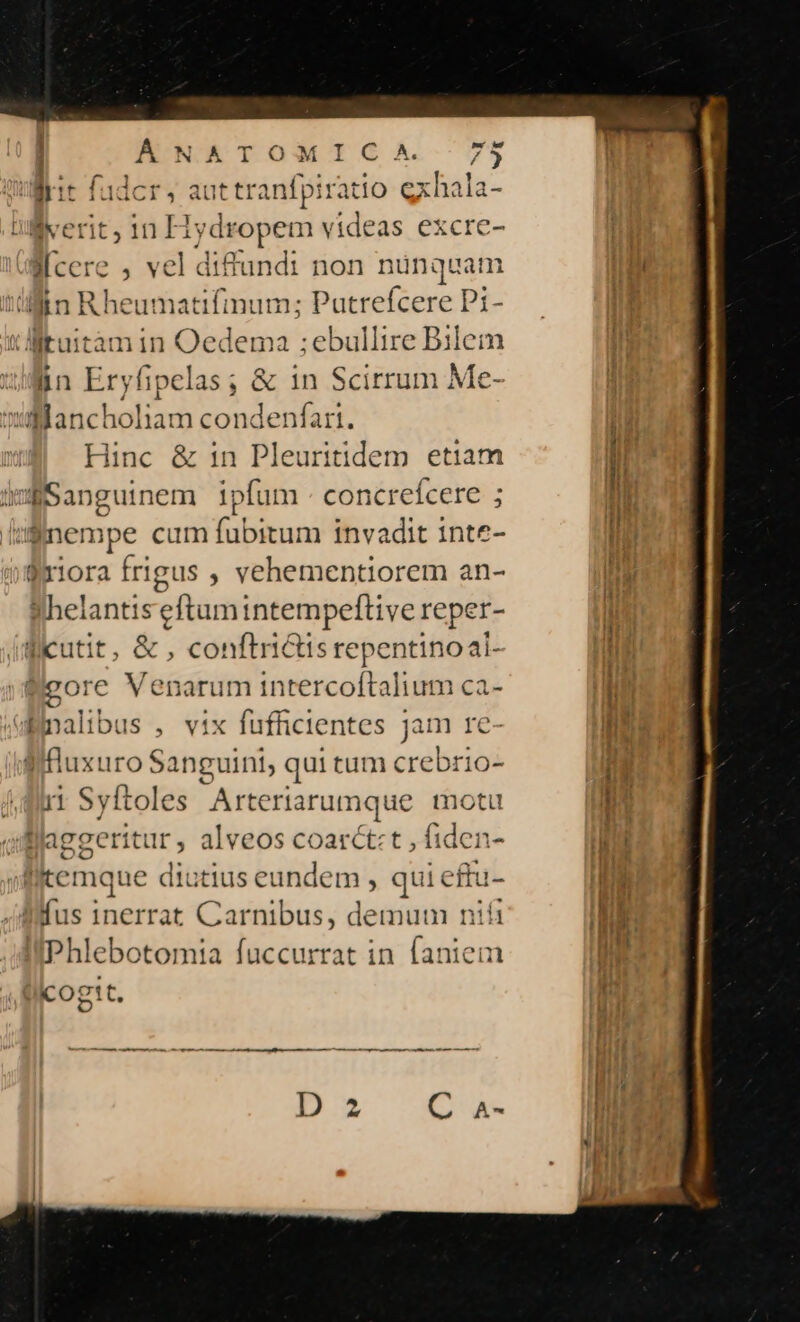 | A lie fadcr, aut tranfpiratio exhala Bverit, in Hydropem videas excre- cere , vel diftundi non nünquam jin Rheumatifmum; Putrefcere Pi- ttuitàmin Oedema ;ebullire Bilem lin Eryfipelas; &amp; in Scirrum Me- ulaancholiam condenfart. | Hinc &amp; in Pleuritidem etiam i Sanguinem ipfum - concreícere ; :Snempe cum fubitum invadit inte- fx1ora frigus , vehementiorem an- «Whelantiseftumintempeflive reper- Bicutit, &amp; , conftriGisrepentinoai- &amp;eore Venarum intercoftalium ca- Bnalibus , vix fufficientes jam re Wfluxuro Sanguini, qui tum crebrio- 11 Syftoles Arteriarumque motu flaggeritur, alveos coarct:t , fiden i Bifus 1nerrat Carnibus, demum nifi II Phlebotomta fuccurrat in laniem licogit.