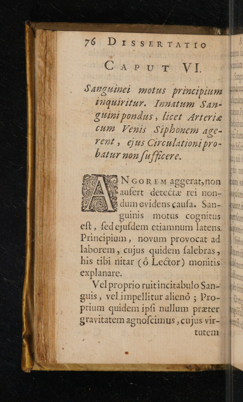 f CA popoqhcvI ny APGUIUCI 220115 princibium poo | uquiritur. IWdHAIUH. San- [4 Etni pondus , licet Artevie | CHI Vents Szpbonem Age- ORI, €jUs Circulationi pro- batur uon fufkcere. «)NGOREM ag gerat,non TOES | X. NS E Yl 2  Ji ER Mipausees detecta rei non- ^ Bu 5 duinevidensgcaufa. San- fun: guinis motus cognitus | eft, fedejufdem etiamnum lod TM Principium, novum provocat ad. ] laborem , cujus quidem falebras j.- dao; his tibi ritar (6 Lector) monitis | fiis. explanare. T | Veiptopiios ruitincitabulo San-. uj, Li guis , vel impel llitur alienó ; Pro- | 15 1 prium quidem ipfi nullum prater Tam gravitatem agnofcimus , cujus vir-:
