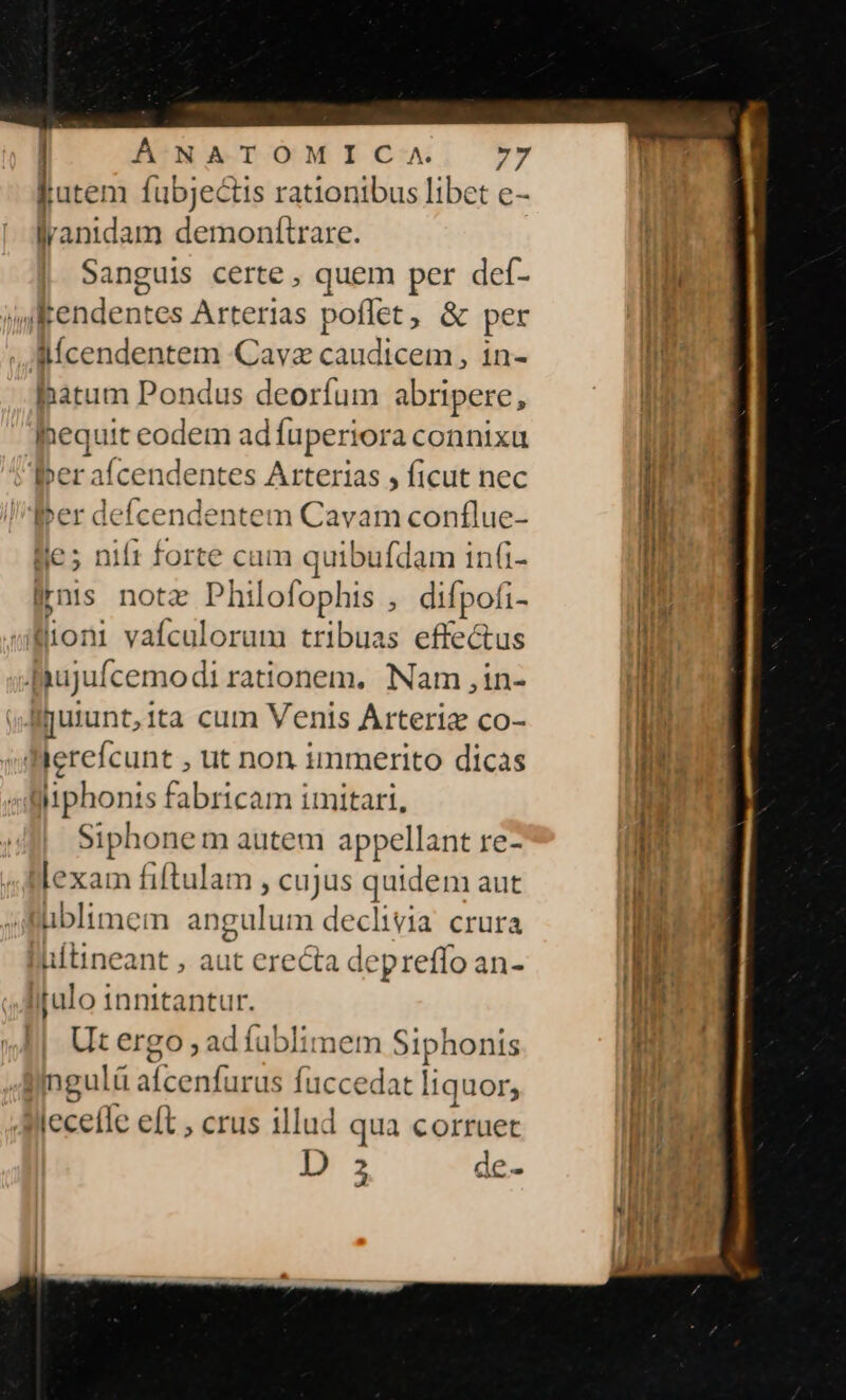 jutem fübjectis rationibus libet e- lranidam demonftrare. Sanguis certe , quem per def- jRendentes Arterias poflet, &amp; per llíÍcendentem Cava caudicem, in- latum Pondus deorfum abripere, lhequit eodem ad fuperiora connixu Ber afcendentes Arterias , ficut nec ber deícendentem Cavam conflue- lie; nil t forte cum tice in(i- irus nota Philofophis , difpofi- üioni vafculorum tribuas effectus [iujufcemodi rationem. Nam ,in- Ijulunt,ita cum Venis Arteria co- Wierefcunt , ut non immerito dicas iiphonis fabricam imitari, $i phonem autem appellant re- lexam fiftulam cujus quidem aut ublimem angulum declivia crura ultineant , aut erecta depreffo an- Itulo innitantur. Ut ergo ; ad füblimem Siphonis s ater $ fuccedat liquor, lecefle eft ; crus illud qua corruet D 2 le- 2 ae