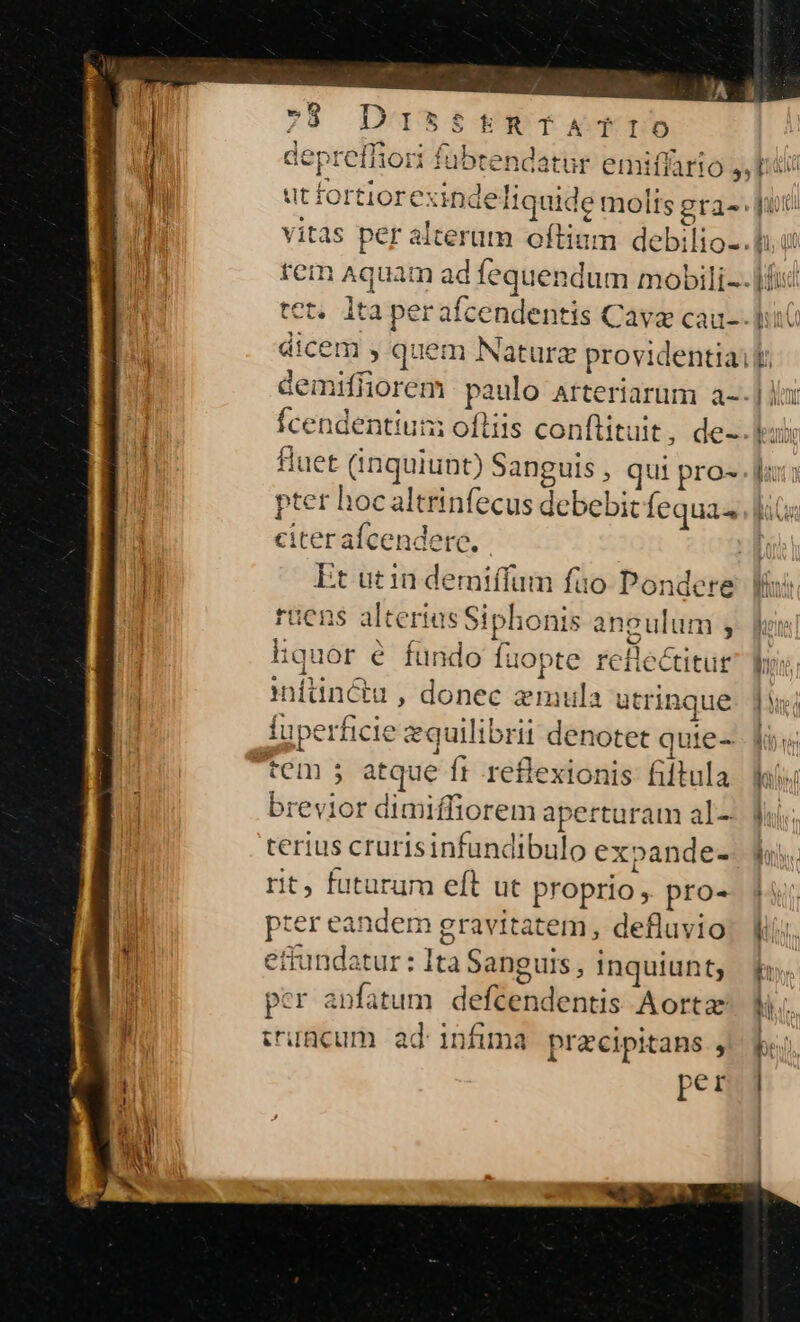 : fubtendatur emiffario j, idi: iiquide molts gra- jur vitas per alterum oftiam debilio-.l.i E tem Aquam ad fequendum mobili-. |f tet. lta perafcendentis Cava cau-- lii dicem y quem Naturz providentia: lt demifliorem paulo arteriarum a--] la: Ícendentium ofliis conftituit, de-.leuli fluet (inquiunt) Sanguis , qui pro- faxo pter hocaltrinfecus debebit Íequa«, fiG« citer aícenderc, í Et utin demiffum füo Pondere Wis ruens alterias Siphonis angulum 5- fins hquor é fundo Íuopte rellectitug lus. Inftiincétu , donec zmula utrinque. ji; fuperficie equilibrii denotet quie-- foy tem ; atque ft reflexionis filtula m brevior dimiffiorem aperturam al- f terius crurisinfundibulo expande-- lh. rit, futurum eft ut proprio, pro- | pter eandem gravitatem, defluvio: kis. M ettundatur: Ita Sanguis, inquiunt f. l | 1 bo per anfatum deftendentis Aorta fi. ! ji truncum ad infima przecipitans j^ be per. j