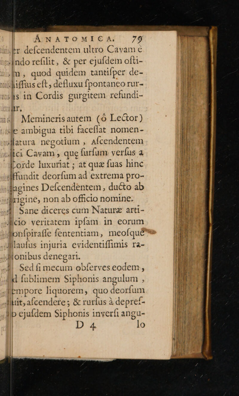 ilr defcendentem ultro Cavam e »|ndo refilit, &amp; per ejufdem ofti- i5|m, quod quidem tantifper de- widiiffius eft ; defluxu fpontaneo rur- iilis in Cordis gurgitem refundi- n. Iemineris autem (6 Le&amp;or) Je denen: tibi faceflat nomen- warura ne gotium , AÍcendentem vale etie , que furfum. veríus a corde luxuriat ; at quz fuas hinc ilfundit deorfum ad extrema pro- fagines Defcendentem , ducto ab drigine, non ab officio nomine. 4 Sane diceres cum Natura arti- dicio veritatem ipfam in eorum Jonfpiraffe fententiam, meofqué Blllaufus pes evidentiffimis ra- llonibus denegart. Sed fi mecum obferves eodem , É fublimem Siphonis angulum , Aempore liquorem, quo deorfum BE oae s &amp; rurfus à depre£- Ip ejufdem Siphonis inverfi angu- D 4 lo