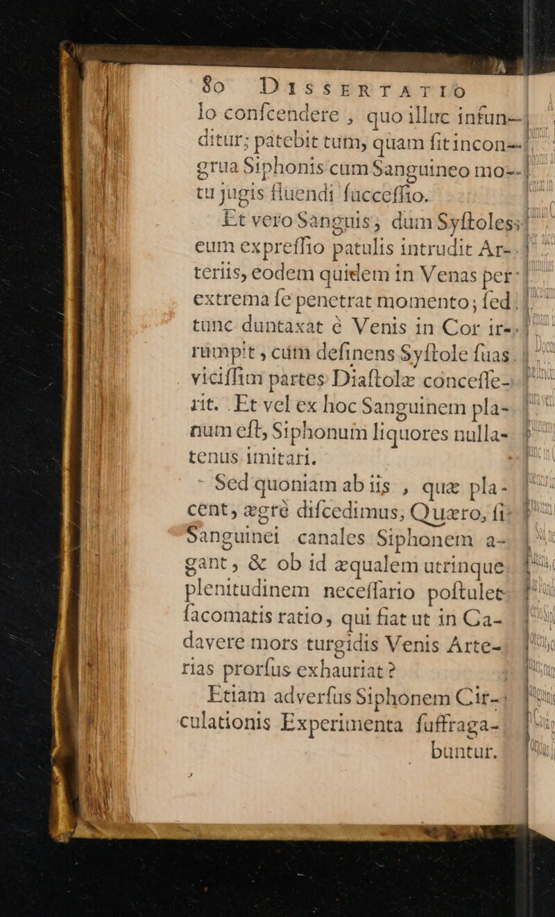 $o Poe dit th jugis fluendi facceffto. eum expreffio patulis intrudit Ar- rimpit , cim definens Syítole fuas viciffim partes Diaftolz conceffe- rit. Et vel ex hoc Sanguinem pla- num eft, Sipl onum liquores nulla- tenus. 1mitart. Sed quoniam abis , qua pla- cent, egre difcedimus, Quero, TE sanguinel canales Siphonem a- gant, & ob id equal em utrinque plenitudinem neceffario pottul et acomatis ratio, qui fiat ut in Qa- davere mors turgidis Venis Arte- rias proríus exhauriat? Etiam adverfus Siphonem Cir- ulationis Experinienta fuffraga- büntut.