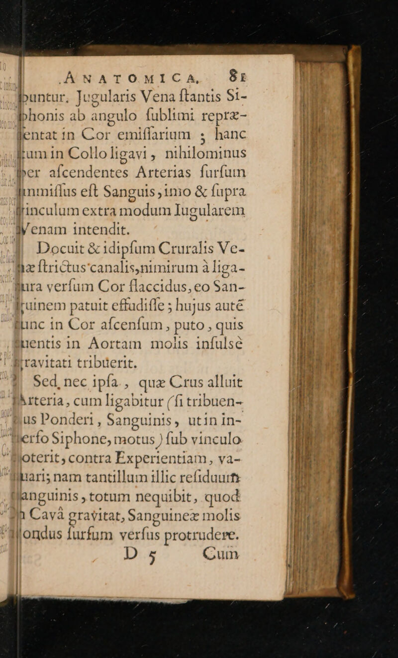 | AANATOMICA, B8i buntur, Tc sg Vena ftantis S1- J ; ibhonis ab ingu lo fublimi repra- [nra : in Cor emiflarium s hanc ium in Collo ligavi , nihilominus ber ^ ER MR: Arterias furfum Imiflus eft Sanguis j1mo &amp; fupra frinculum extra n xiodurm Iugularem jVenam intendit. 2l Docuit &amp; idipfum Cruralis Ve- Ma ftrictus canalis,nimirum à liga- fura verfum Cor flaccidus, eo San- jjuinem patuit effudifle ; hujus auté func in Ww afcenfum , puto , quis [penus in Aortam molis infulsé travitati tribüerit. Sed, nec ipfa. qua Crus alluit IArteria, cum ligabitur (fi tribuen- us Ponderi, Sanguinis, utinin- erífo Siphone, motus ) fub vinculo Oterit, contra Experientiam , Va- llpari; nam tantillum illic refiduurfs (| janguinis totum nequibit, quod n Cav: à gravitat, Sanguinez moltis | Jondus [urfum verfus protrudere. D 5 Gum