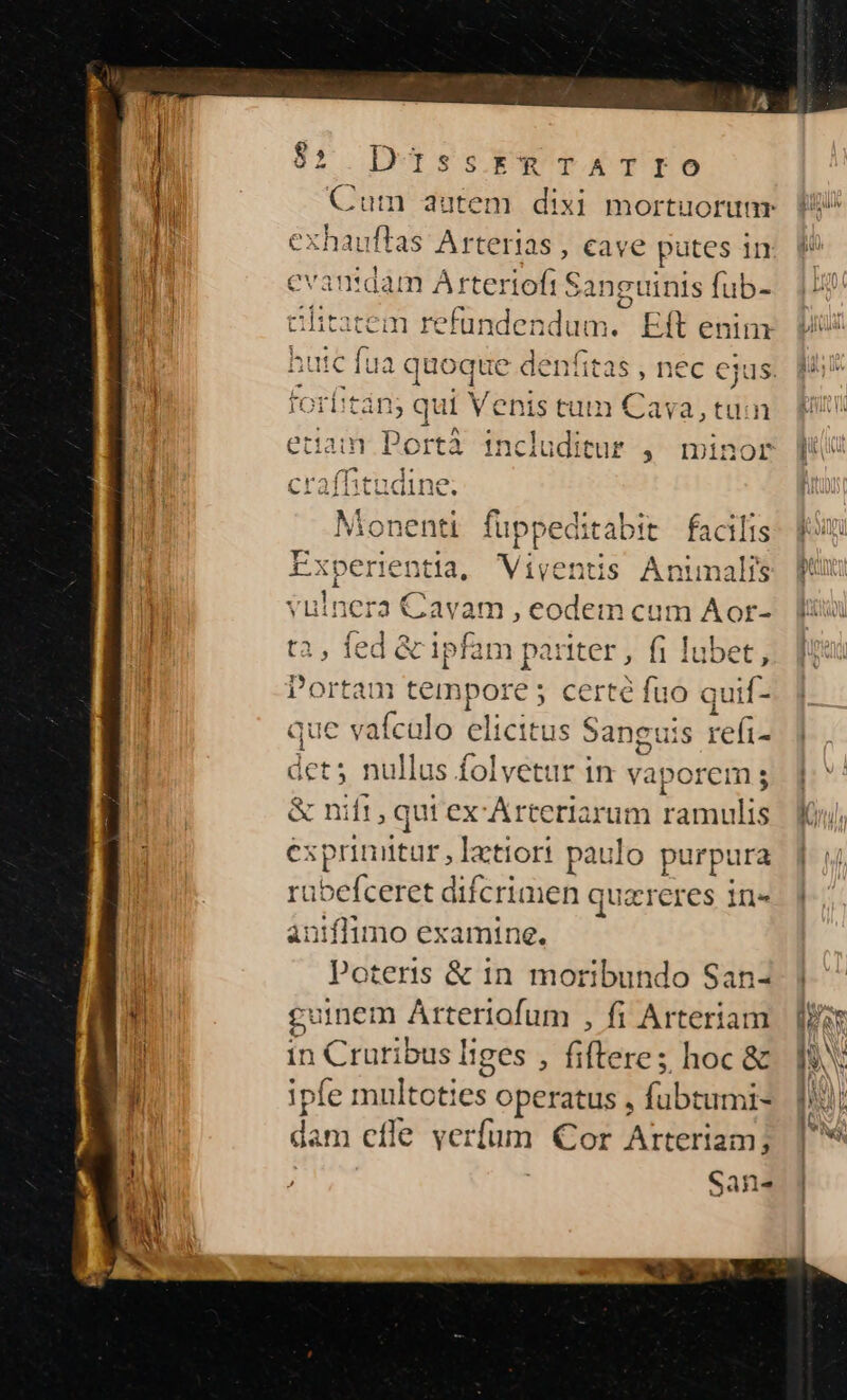 pM $2 DUissrRTATIO v. Cum autem dixi mortuorum exhauftas Arterias , cave e putes in i intdam Arteriofi S; anguinis fub- T t ófit rem refundendum. Eft enin ;utc fua qe denfitas , nec ejus foe tin; qui Venis tum Cava, tuin etiam Portà includitur , minor Monenti füppeditabit facilis Experientia, Viyentis Animalis h vulnera Cavam , eodem cum Aor- jl t, fed &amp; ipfam pariter , fi lubet, | Portam iis fps ; certé fuo quif- que vafculo elicitus Sanguis refi dets nullus folvetur in vaporem; | &amp; nift, qui ex-Arceriarum ramulis j éxprinitr, latiort paulo purpura rabefceret difcrimen quzreres in« aniflimo examine. Poteris &amp; in moribundo San- $ cuinem Arteriofum , fi Arteriam b in Ud fifteres hoc &amp; 1) ipfe mul toties operatus , fubtumi- | diri cfle verfum Cor Arteriam; Sans