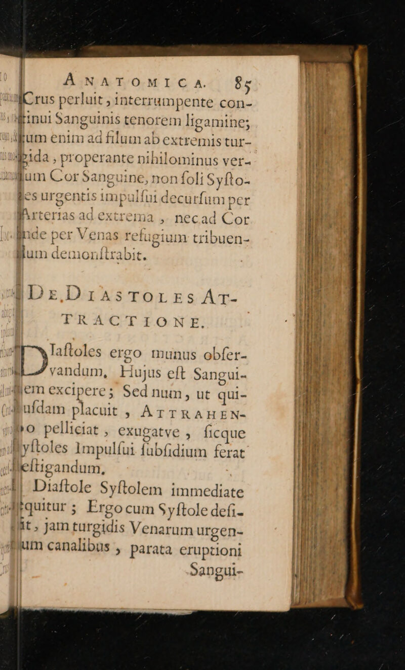 À NATOMIC A 65 I rus perluit , interrumpente con- [inui Sangui i tenorem Iigan ines fum enim ad filum ab extremis tur- ipida ; properante nihil ominus ver- o N n 1704 *3 ^ ^ m 4 E ^ lum Cor »ang ;uinec, ron foli € 5y1ito- Jes urgentis impul ui decurfum per 4^. ier is ad extrema ,. necad Cor inde per Ven; s refugium tribuen- Bum den ioni ibit. - qIDrzDriasTorrzsAr- TRACTIONE. r7 Taftoles ergo munus obfer- i seed Hujus eft Sangul- iem exciperes Sed num, ut qui- : üfdam placuit » AÁTTRAHEN- »o pelliciat , exugatve , ficque | yftoles 1Impulíui ilic ferat lleltigandum, Diaftole Syftolem immediate Irquitur ; Ergo cum Syftole defi- it, Jam turgidis Venarum urgen- um canalibus , parata eruptioni Sangui-