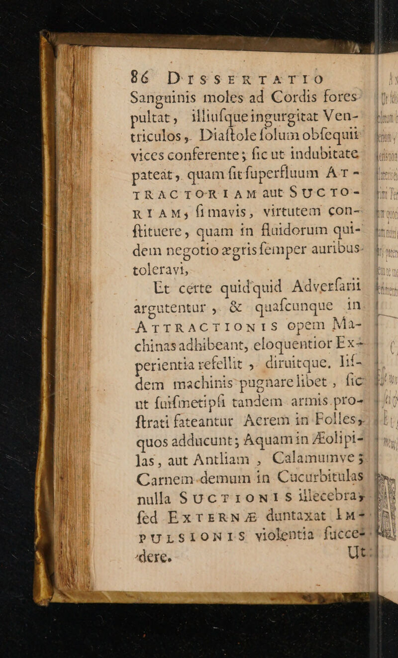 966 DrssrERTATIO Sanguinis moles ad Cordis fores pultat : illiufque ingurgitat Ven- uriculos,. Diaftole folum obfequit vices conferente ; fic ut 1ndubitate patet, quam ficfuperfluum A - IRACTORIAMautSUCIO- RIAM;Íimavis, virtutem con- ftituere, quam tn fluidorum qui- dem negotio zgris femper auribus: toleravt, Et cérte quidquid Adverfarit argutentur , &amp; quafcunque in ATTRACTIONIS opem Ma- chinas adhibeant, eloquentior Ex- perientia refellit ;. diruitque. Lif- dem machinis pugnare libet , fic ut fuifmetipfi tandem armis.pro- ftrati fateantur. Aerem in Folles;s quos adducunt; Aquam in ZEolipt- las, aut Antliam ,. Calamumve 5 Carnem-demum in. Cucurbitulas fed Ex TERN € duntaxat 10$] PULSIONIS violentia fucce*: