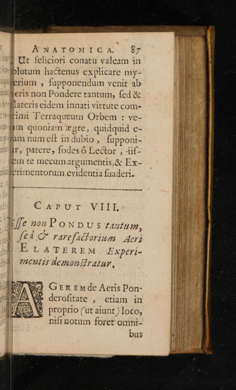| Ut feliciort conatu valeam in -i5blutum hactenus explicare my- Werium , fupponendum venit ab 'Meris non Pondere tantum, fed &amp; THlateris eidem innati virtute com- fimi fPerraqueum Orbem : ve- lim quoniam vgte, quidquid e- jnm num eft in dubio , fupponi- Hr, patere, fodes Ó Lector , iif- Pm re inecum argumehtis,&amp; Ex- Primentorum evidentia fuaderi. Bp——-———————————————— C k»vu Tr. VIIL * |- , [ffe 20zPowNDpus ARIAL, | /e lC rarefaclorium Aeris I ELATEREM Experi- E mentisdemoniffratur, Grnrnde Aeris Pon- derofitate , etiam in proprio ('ut atunt ) loco, niit notum foret omni- bus